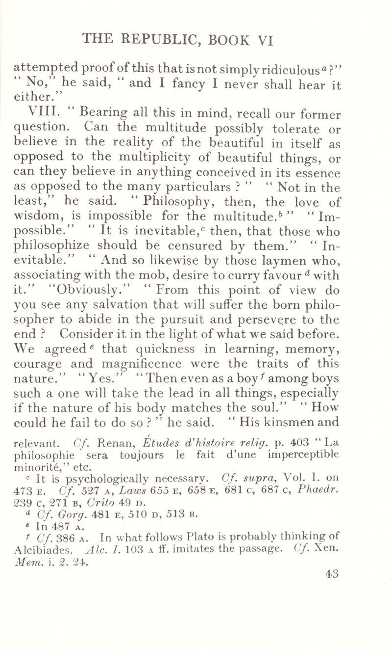 attempted proof of this that isnot simplyridiculous® ?” “ No,” he said, ” and I fancy I never shall hear it either.” VIII. Bearing all this in mind, recall our former question. Can the multitude possibly tolerate or believe in the reality of the beautiful in itself as opposed to the multiplicity of beautiful things, or can they believe in anything conceived in its essence as opposed to the many particulars .^ ” ” Not in the least,” he said. “ Philosophy, then, the love of wisdom, is impossible for the multitude.^ ” “ Im- possible.” “ It is inevitable,^ then, that those who philosophize should be censured by them.” ” In- evitable.” “ And so likewise by those laymen who, associating with the mob, desire to curry favour ^ with it.” “Obviously.” “ From this point of view do you see any salvation that will suffer the born philo- sopher to abide in the pursuit and persevere to the end ? Consider it in the light of what we said before. We agreed^ that quickness in learning, memory, courage and magnificence were the traits of this nature.” “Yes.” “ Then even as a boy ^ among boys such a one will take the lead in all things, especially if the nature of his body matches the soul.” “ How could he fail to do so ? ” he said. “ His kinsmen and relevant. Cf. R,enan, Etudes d'histoire relig. p. 403 “ La philosophie sera toujours le fait d’une imperceptible minority,” etc. Mt is psychologically necessary. Cf. supra, Vol. I. on 473 E. Cf. 527 Λ, Laws 655 e, 658 e, 681 c, 687 c, Phaedr. 239 c, 271 B, Crito 49 d. Cf. Gorg. 481 e, 510 d, 513 b. * In 487 A. / Cf. 386 A. In what follows Plato is probably thinking of Alcibiades. Ale. I. 103 a ff. imitates the passage. Cf. Xen. Mem. i. 2. 24.