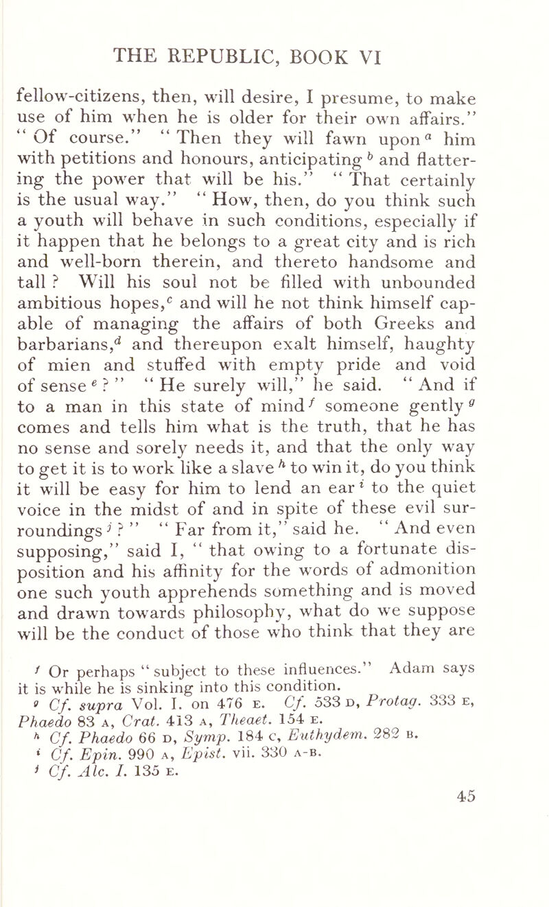 fellow-citizens, then, will desire, I presume, to make use of him when he is older for their own affairs.” “Of course.” “Then they will fawn upon him with petitions and honours, anticipating ^ and flatter- ing the power that will be his.” “ That certainly is the usual way.” “ How, then, do you think such a youth will behave in such conditions, especially if it happen that he belongs to a great city and is rich and well-born therein, and thereto handsome and tall ? Will his soul not be filled with unbounded ambitious hopes,^ and will he not think himself cap- able of managing the affairs of both Greeks and barbarians,^ and thereupon exalt himself, haughty of mien and stuffed with empty pride and void of sense ® ? ” “He surely will,” he said. “And if to a man in this state of mind ^ someone gently ^ comes and tells him what is the truth, that he has no sense and sorely needs it, and that the only way to get it is to work like a slave * to win it, do you think it will be easy for him to lend an ear ^ to the quiet voice in the midst of and in spite of these evil sur- roundings^ ? ” “ Far from it,” said he. And even supposing,” said I, “ that owing to a fortunate dis- position and his affinity for the words of admonition one such youth apprehends something and is moved and drawn towards philosophy, what do we suppose will be the conduct of those who think that they are ^ Or perhaps “subject to these influences.” Adam says it is while he is sinking into this condition. ^ Cf. supvcL Vol. I. on 476 e. Cy. 533 d, PtoIciq. 333 e, Phaedo 83 a, Crat. 413 a, Theaet. 154 e. * Cf. Phaedo 66 d, Spmp. 184 c, Euthydem. 282 b. * Cf. Epin. 990 a, Epist. vii. 330 a-b. ^ Cf. Ale. 1. 135 E.