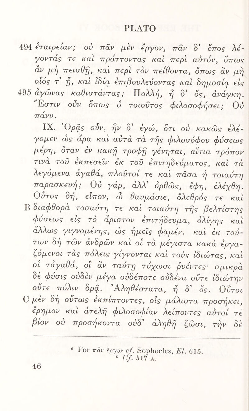 494 tratpetal·'; ον τταν μ€ν βργον, ττάν δ* €7τος λέ- γοντας re καί πράττοντας καί π€ρΙ αυτόν, όπως αν μτι neiaeij, καί ττβρι τον πβίθοντα, όπως αν μ^η οίος τ fj, και ίδια €πίβονλ€υοντας καΐ όρμοσία €ίς 495 αγώνας καθισταντας; ΠολΛτ^, 'η δ’ ός, άνάγκτη. Εστίν ονν όπως ο τοίοΰτος φίλο<7οφτ^α€ί; Ου πάνν. IX. Ορας ούν, ήν δ’ έγώ, ότι ον κακώς eXe- γομ€ν ως αρα και αντα τα της φίλοσόφον φνσ€ως μέρη, όταν ev κακή τροφή γόνηται, αιτία τρόπον τίνα τον εκπεσεΐν εκ τον επίτηόενματος, καΙ τα λεγομενα αγαθα, πΧοντοί τε καΙ πασα η τοίαντη παρασκευή; Ού γάρ, άλλ’ όρθώς, έφη, ελεχθη. Οντος 8η, είπον, ώ θαυμασίε, όλεθρός τε καΙ Β όίαφθορα τοσαντη τε καί τοίαντη της βέλτιστης φνσεως εΙς τό αρίστον επίτήόενμα, ολίγης καί άλλως γίγνομενης, ως ημείς φαμέν. καί εκ τού- των 8η των αν8ρων καί οί τα μεγίστα κακα εργα- ζόμενοί τάς πόλείς γίγνονταί καί τούς Ιόίώτας, καί Οί ταγαθά, οΐ αν ταυτη τνχωσί ρνεντες' σμίκρά 8ε φνσίς ον8εν μεγα ον8εποτε ον8ενα οντε ί8ίώτην ούτε πόλίν 8ρα. 'Αληθέστατα, η 8' ός. Οντοί C μ€ν 8η όντως έκπίπτοντες, οΐς μάλίστα προσηκεί, έρημον καί ατελή φίλοσοφίαν λείποντες αυτοί τε βίον ον προσήκοντα ον8' αληθή ζώσί, την 8ε “ For τταν epyov cf. Sophocles, El. 615. Cf. 517 A.