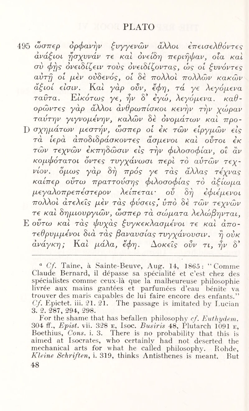 495 ωσττερ ορφανήν ζυγγ€νών άλλοί βιτείσ^λθόντες άνάφίΟί γίσχυνάν re καΐ oveiSp τΓ€ρίηφαν, οΐα καί σύ φρς oveihi^eiv τούς όν€ί^ίζοντας, ώς οΐ φννόντ^ς avrfj OL μεν ον8ενός, οί 8ε πολλοί πολλών κακών άφίοί είσιν. Κα6 γαρ ούν, εφη, τα γε λεγάμενα ταΰτα. ΈΙκότως γε, rjv δ’ εγώ, λεγάμενα, καθ- ορώντες γάρ άλλοι άνθρωπίσκοι κενφν τφν γώραν ταντην γιγνομενην, καλών 8ε ονομάτων καί προ- D σχημάτων μεστήν, ώσπερ οΐ εκ τών εΙργμών είς τα Ιερά άπο8ί8ράσ κοντές άσμενοι καί ούτοι εκ τών τεχνών εκπη8ώσιν είς την φιλοσοφίαν, οι αν κομφάτατοι οντες τυγχάνωσι περί το αυτών τεχ- νών. όμως γάρ 8η πράς γε τάς άλλας τεχνας καίπερ οϋτω πραττουσης φιλοσοφίας το άζίωμα μεγαλοπρεπεστερον λείπεταί' ον 8η εφιεμενοι πολλοί άτελεΐς μεν τάς φύσεις,* ύπο 8ε τών τεχνών τε καί 8ημιουργιών, ώσπερ τα σώματα λελώβηνται, Ε οϋτω καί τάς φυχάς ξυγκεκλασμενοι τε καί άπο- τεθρυμμενοι 8ιά τάς βανανσίας τυγχάνουσιν. η ούκ άνάγκη; Kat μάλα, άφη. Αοκεΐς ονν τι, ην 8’ ^ Cf. Taine, a wSainte-Beuve, Aug. 14, 1865: “ Comme Claude Bernard, il depasse sa specialite et c’est chez des specialistes comme ceux-la que la malheureuse philosophie livr^e aux mains gantees et parfumees d’eau benite va trouver des maris capables de lui faire encore des enfants.” Cf. Epictet. iii. 21, 21. The passage is imitated by Lucian 3. 2. 287, 294, 298. For the shame that has befallen philosophy cf. Euthydein. 304 if., Epist. vii. 328 e, Isoc. Busiris 48, Plutarch 1091 e, Boethius, Cons. i. 3. There is no probability that this is aimed at Isocrates, who certainly had not deserted the mechanical arts for what he called philosophy. Rohde, Kleine Schriften, i, 319, thinks Antisthenes is meant. But