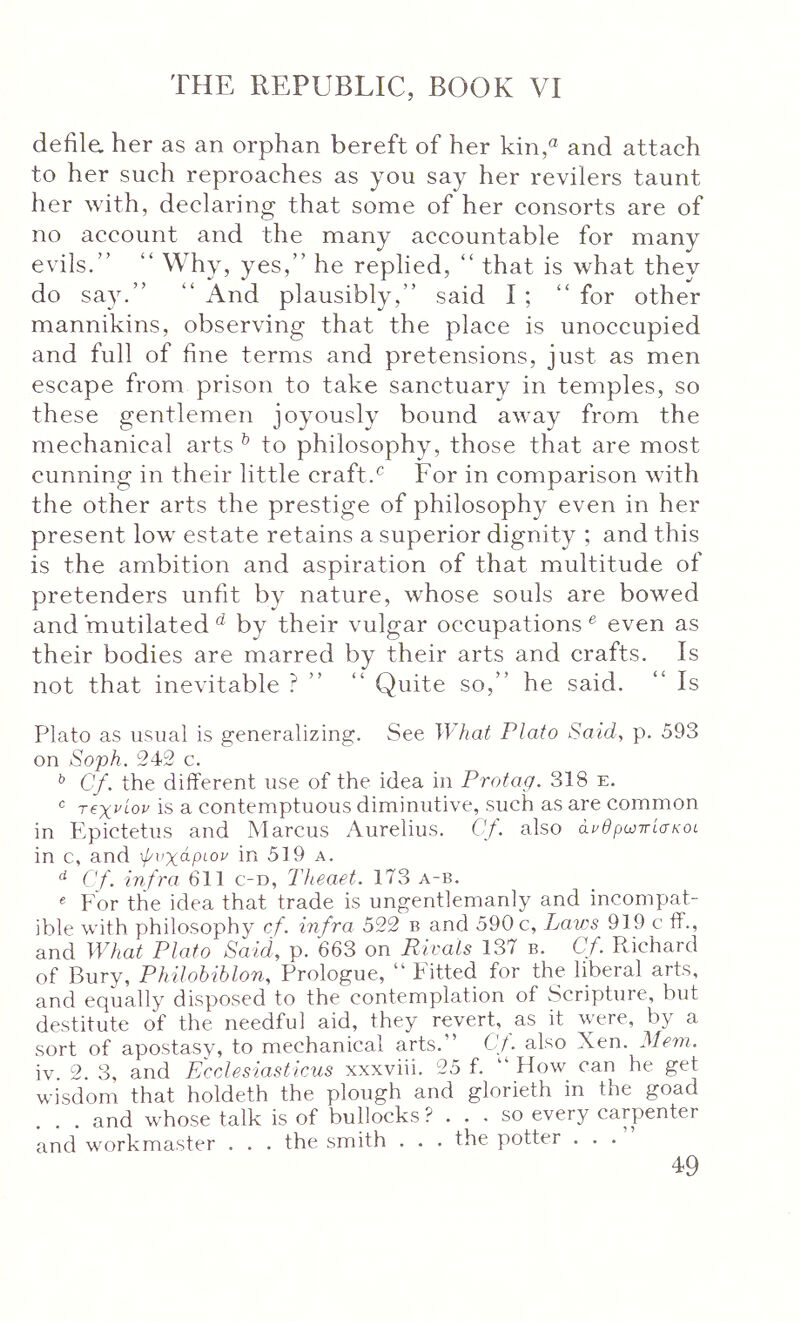 defila her as an orphan bereft of her kin,« and attach to her such reproaches as you say her revilers taunt her with, declaring that some of her consorts are of no account and the many accountable for many evils.” ” Why, yes,” he replied, ” that is what they do say.” “And plausibly,” said I; “for other mannikins, observing that the place is unoccupied and full of fine terms and pretensions, just as men escape from prison to take sanctuary in temples, so these gentlemen joyously bound away from the mechanical arts ^ to philosophy, those that are most cunning in their little craft.^ For in comparison with the other arts the prestige of philosophy even in her present low estate retains a superior dignity ; and this is the ambition and aspiration of that multitude of pretenders unfit by nature, whose souls are bowed and mutilatedby their vulgar occupations® even as their bodies are marred by their arts and crafts. Is not that inevitable ? ” “ Quite so,” he said. “ Is Plato as usual is generalizing. See What Plato Said, p. 593 on Soph. 242 c. Cf. the different use of the idea in Protag. 318 e. <= τβχνίον is a contemptuous diminutive, such as are common in Epictetus and Marcus Aurelius. Cf. also άνθρωττίσκοι. in c, and ψυχάριον in 519 a. ^ Cf. infra 611 c-d, Theaet. 173 a-b. « For the idea that trade is ungentlemanly and incompat- ible with philosophy cf. infra 522 b and 590 c, Laws 919 c fP., and What Plato Said, p. 663 on Rivals 137 b. Cf. Richard of Bury, Philobiblon, Prologue, “ Fitted for the liberal arts, and equally disposed to the contemplation of Scripture, but destitute of the needful aid, they revert, as it were, by a sort of apostasy, to mechanical arts.” Cf also Xen. Mem. iv. 2. 3, and Ecclesiasticus xxxviii. 25 f. ” How can he get wisdom that holdeth the plough and glorieth in the goad ... and whose talk is of bullocks ? ... so every carpenter and workmaster . . . the smith . . . the potter . . .