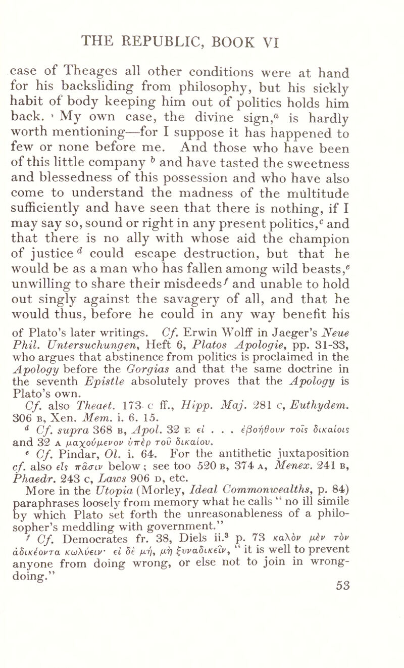 case of Theages all other conditions were at hand for his backsliding from philosophy, but his sickly habit of body keeping him out of politics holds him back. ‘ My own case, the divine sign,® is hardly worth mentioning—for I suppose it has happened to few or none before me. And those who have been of this little company ^ and have tasted the sweetness and blessedness of this possession and who have also come to understand the madness of the multitude sufficiently and have seen that there is nothing, if I may say so, sound or right in any present politics,and that there is no ally with whose aid the champion of justice‘s could escape destruction, but that he would be as a man who has fallen among wild beasts,^ unwilling to share their misdeeds^ and unable to hold out singly against the savagery of all, and that he would thus, before he could in any way benefit his of Plato’s later writings. Cf. Erwin Wolff in Jaeger’s Neue Phil. Untersuchungen, Heft 6, Platos Apologie, pp. 31-33, who argues that abstinence from politics is proclaimed in the Apology before the Gorgias and that the same doctrine in the seventh Epistle absolutely proves that the Apology is Plato’s own. Cf. also Theaet. 173 c ff., liipp. Maj. 281 c, Euthydem. 306 B, Xen. Mem. i. 6. 15. ^ Cf. supra 368 b, Apol. 32 e ei . . . eβοηθούν rois St/catoiS and 32 a μαχούμενον ύττέρ του δικαίου, Cf. Pindar, 01. i. 64. For the antithetic juxtaposition cf. also els ττασιν below; see too 520b, 374 a, Menex. 241 b, Phaedr. 243 c. Laws 906 d, etc. More in the Utopia (Morley, Ideal Commonwealths, p. 84) paraphrases loosely from memory what he calls “ no ill simile by which Plato set forth the unreasonableness of a philo- sopher’s meddling with government.” ^ Cf. Democrates fr. 38, Diels ii.^ p. 73 καΧ'ον μέν τον άδικέοντα κωΧύειν ei δε μη, μη ^I'raSt/ceii', it is well to prevent anyone from doing wrong, or else not to join in wrong- doing.”