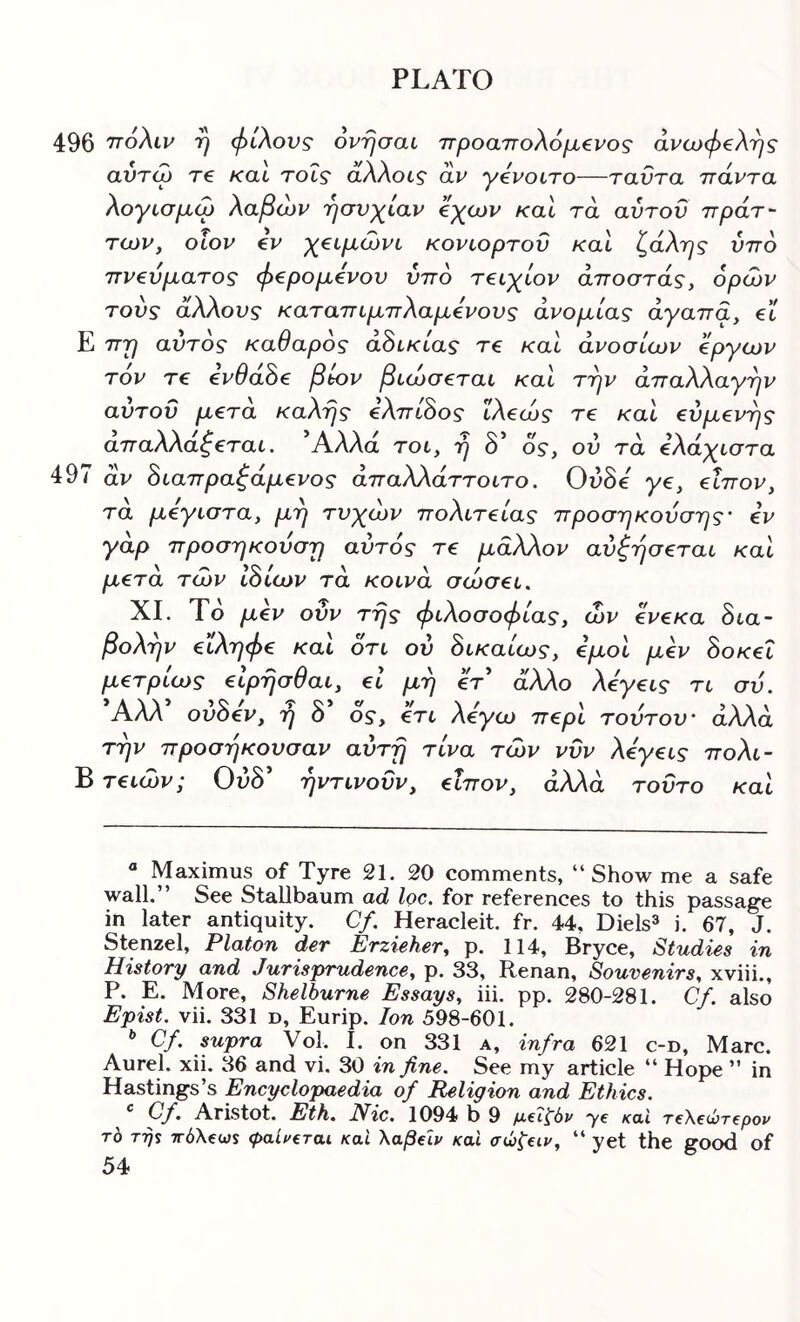 496 ττόλιν η φίλους όνησαυ 7Γροαπολ6μ€νος άνωφ€λ'ης αντω τ€ και τοΐς άλλοις αν γ€νοιτο—ταντα πάντα λογισμώ λαβών 'ήσνχ^ίαν 'άγοον καΐ τα αυτόν πράτ~ των, οΐον €V χ€(,μώνι, κονιορτοϋ καί ζάλης ύπο πν€υματος φ^ρομενον ύπο τ€ΐχ^ίον άποστάς, ορών τους άλλους καταπιμπλαμενους ανομίας άγαπα, €t Ε πη αυτός καθαρός αδικίας τ€ καΐ άνοσίων €ργων τον τ€ €νθα^€ βbov βιώθ€.ται και την άπαλλαγην αύτοΰ μ€τά καλής €λπώος ϊλ€ώς re καΐ €ύμ€νης απαλλαζζται. Άλλα rot, η δ’ os', ού τά €λα^ιστα 497 αν ^ιαπραζάμ^νος άπαλλάττοιτο. OvSe γβ, €Ϊπον, τα μ€γίθτα, μη τν^ζών πολίτείας προσηκούσης' iv γάρ προσηκούση αυτός τ€ μάλλον αύξησ^ται και μ€τά των Ιόίων τά κουνά σώσ€ί. XI. Το μ€ν ονν της φιλοσοφίας, ών €ν€κα Sia- βολην €ΐληφ€ και οτι ού όικαίως, όμοί μ€ν 8οκ€Ϊ μ€τρίως εΙρησθαι, el μη ότ άλλο λ€γ€ΐς τι σύ. Αλλ ovSev, η δ ος, €τι λόγω π€ρΙ τούτου' αλλά την προσηκουσαν αύτη τίνα των νΰν λόγ€ΐς πολι- Β τ€ΐών; 0ι5δ’ ηντινοϋν, €Ϊπον, αλλά τούτο και « Maximus of Tyre 21. 20 comments, “Show me a safe wall.” See Stallbaum ad loc. for references to this passage in later antiquity. Cf. Heracleit. fr. 44, Diels» i. 67, J. Stenzel, Platon der Erzieher, p. 114, Bryce, Studies in History and Jurisprudence, p. 33, Renan, Souvenirs, xviii., P. E. More, Shelburne Essays, iii. pp. 280-281. Cf. also Epist. vii. 331 d, Eurip. Ion 598-601. ^ Cf. supra Vol. I. on 331 a, infra 621 c-d, Marc. Aurel. xii. 36 and vi. 30 in fine. See my article “ Hope ” in Hastings’s Encyclopaedia of Religion and Ethics. Cf. Aristot. Eth. Nic. 1094 b 9 “ye κο,ϊ τ€\€ύτ€ρον TO TT)S τΓ0\ξω$ φαίμξται καΐ \αβ€Ϊν και σώξαν, “ yet the good of