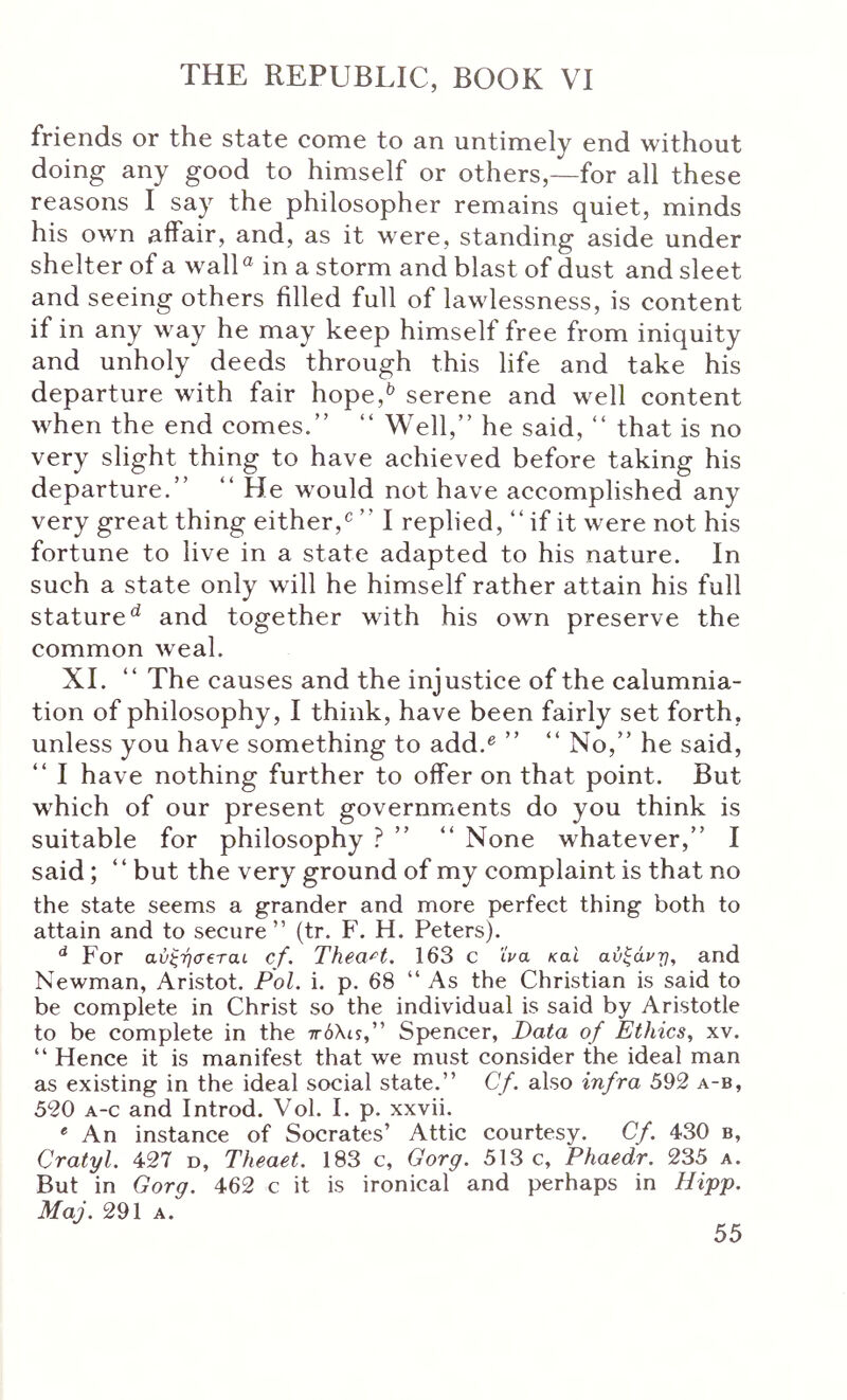friends or the state come to an untimely end without doing any good to himself or others,—for all these reasons I say the philosopher remains quiet, minds his own aifair, and, as it were, standing aside under shelter of a wall® in a storm and blast of dust and sleet and seeing others filled full of lawlessness, is content if in any w ay he may keep himself free from iniquity and unholy deeds through this life and take his departure with fair hope,^ serene and well content Λvhen the end comes.” ” Well,” he said, ” that is no very slight thing to have achieved before taking his departure.” ” He wmuld not have accomplished any very great thing either,^ ” I replied, ” if it were not his fortune to live in a state adapted to his nature. In such a state only will he himself rather attain his full stature^ and together with his owm preserve the common Aveal. XI. ” The causes and the injustice of the calumnia- tion of philosophy, I think, have been fairly set forth, unless you have something to add.^ ” ” No,” he said, ” I have nothing further to offer on that point. But which of our present governments do you think is suitable for philosophy ? ” ” None whatever,” I said ; ” but the very ground of my complaint is that no the state seems a grander and more perfect thing both to attain and to secure” (tr. F. H. Peters). ^ For αύξήσβταί cf. TheaH. 163 c 'iva και αύξάρτ}, and Newman, Aristot. Pol. i. p. 68 ” As the Christian is said to be complete in Christ so the individual is said by Aristotle to be complete in the ττόλυ,” Spencer, Data of Ethics, xv. ” Hence it is manifest that we must consider the ideal man as existing in the ideal social state.” Cf. also infra 592 a-b, 520 A-c and Introd. Vol. I. p. xxvii. * An instance of Socrates’ Attic courtesy. Cf. 430 b, Cratyl. 427 d, Theaet. 183 c, Gorg. 513 c, Phaedr. 235 a. But in Gorg. 462 c it is ironical and perhaps in Hifj). Maj. 291 A.
