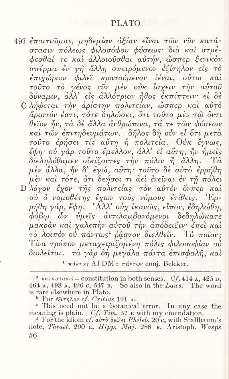 497 €τταίτιώμαι^ μ.'φ€μίαν άζίαν elvaL των νΰν κατά- στασιν ττόλβω? φιλοσόφου φνσ€ως' διο καΐ στρό- φ€σθαί τ€ καΐ άλλοιοΰσθαι αυτήν, ώσπερ γενικόν σπέρμα εν yfj αλΧτ] σπειρόμενον εζίτηλον είς τό επιχώριον φιλεΐ κρατούμενον Ιεναι, οϋτω και τούτο τό γένος νυν μεν ούκ ισχειν την αύτου όυναμιν, άλλ’ εις άλλότριον ήθος εκπίπτειν’ εΐ 8ε C λήφεται την αρίστην πολιτείαν, ώσπερ και αυτό αριστόν εστι, τότε Βηλώσει, ότι τούτο μεν τω όντι θειον ήν, τα 8ε άλλα ανθρώπινα, τά τε των φύσεων και των επιτη8ευμάτων. 8ήλος 8ή ούν ει ότι μετά τούτο ερησει τις αυτή η πολιτεία. Ούκ εγνως, εφη' ου γάρ τούτο εμελλον, άλλ’ ει αυτή, ήν ημείς 8ιεληλύθαμεν οΙκίζοντες την πόλιν ή άλλη. Τά μεν αλλα, ήν 0 εγω, αυτή’ τούτο οε αυτό ερρήση μεν και τότε, ότι 8εήσοι τι άει ενεΐναι εν τή πόλει D λόγον εχον τής πολιτείας τον αυτόν όνπερ και συ ο νομοθετης εχων τούς νόμους ετιθεις. Έρ- ρήθη γάρ, όφη. Αλλ ούχ ικανώς, εΐπον, εόηλώθη, φόβω ών υμείς άντιλαμβανόμενοι 8ε8ηλώκατε μακράν και χαλεπήν αύτου την άπό8ειζιν’ επεί και τό λοιπόν ού πάντως^ ραστον 8ιελθεΐν. Το ποιον; Ύίνα τρόπον μεταχειριζομενη πόλις φιλοσοφίαν ού 8ιολεΐται. τά γάρ 8ή μεγάλα πάντα επισφαλή, και ^ τΓάντω$ AFDM : ττάντων conj. Bekker. “ κατάστασΐί = constitution in both senses. C/. 414 a, 425 d, 464 A, 493 A, 426 c, 547 b. So also in the Laws. The word is rare elsewhere in Plato. For έζίτηΧον cf. Critias 121 a. This need not be a botanical error. In any case the meaning is plain. Cf. Tim. 57 b with my emendation. For the idiom cf. αυτό δείξβι Phileb. 20 c, with Stallbaum’s note, Theaet. 200 e, Hipp. Maj. 288 b, Aristoph. Wasps