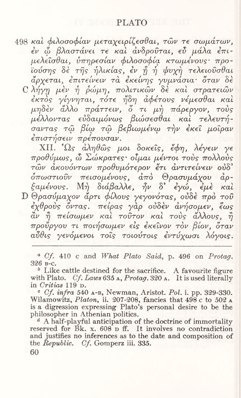 498 καΐ φιλοσοφίαν μ€ταχ€ΐρίζ€σθαι, των τ€ σωμάτων, €v ω βλαστάνζί τ€ καΐ άν^ροΰται, ev μάλα Ιττι- μ€λ€Ϊσθαι, ν7Γηρ€σιαν φιλοσοφία κτωμίνους' ττρο- ιουσ'ης oe τής ήΛικιας, ev ή ή ψνχή τ€λ€ΐονσυαι άρχ€ται, €πιτ€ίν€ΐν τα iKeivris γυμνάσια’ όταν δβ υ 'ή ττοΑίτικων oe και στρατβίων €κτος γιγνηται, τ6τ€ ηΒη αφβτονς νέμ^σθαι και μη8€ν άλλο πράττ€ΐν, ο τι μη 7τάρ€ργον, τους μέλλοντας ευ^αιμόνως βιώσβσθαι και τ^λευτη- σαντας τω βίω τω β€βιωμ€νίϋ την €Κ€Ϊ μοίραν €πιστησ€ΐν πρ^ττουσαν. ΧΙί. Ώ? αληθώς μοι 8οκ€Ϊς, €φη, λ€γ€ΐν ye Ίτροθυμως, ώ Έώκρατ€ς’ οΐριαι μάντοι τούς πολλούς των άκουόντων προθυμότ€ρον €τι avTiTeiveiv ουδ’ όπωστιοϋν π€ΐσομ€νους, άπο θρασυμάχου άρ- ζαμ€νους. Μ-») 8ιάβαλλ€, ην δ’ €γώ, βμύ και D θρασύμαχον άρτι φίλους γβγονότας, οδδβ προ του Εχθρούς όντας, π€ίρας γάρ ούδεν άνησομβν, €ως άν η π€ίσωμ€ν και τούτον και τούς άλλους, η προϋργου τι ποιησωμ€ν €ΐς €Κ€Ϊνον τον βίον, όταν αυθις γ€νομ€νοι τοΐς τοιούτοις Ιντύχωσι λόγοις. ^ Cf, 410 C and What Plato Said, p, 496 on Protag. 326 B-c. ^ Like cattle destined for the sacrifice. A favourite figure with Plato. Cf. Laws 6S5 a. Protag. S20 a. It is used literally in Critias 119 d. ® Cf. infra 540 a-b, Newman, Aristot. Pol. i. pp. 329-330. Wilamowitz, Platon, ii. 207-208, fancies that 498 c to 502 a is a digression expressing Plato’s personal desire to be the philosopher in Athenian politics. ^ A half-playful anticipation of the doctrine of immortality reserved for Bk. x. 608 d ff. it involves no contradiction and justifies no inferences as to the date and composition of the Republic. Cf. Gomperz iii. 335.