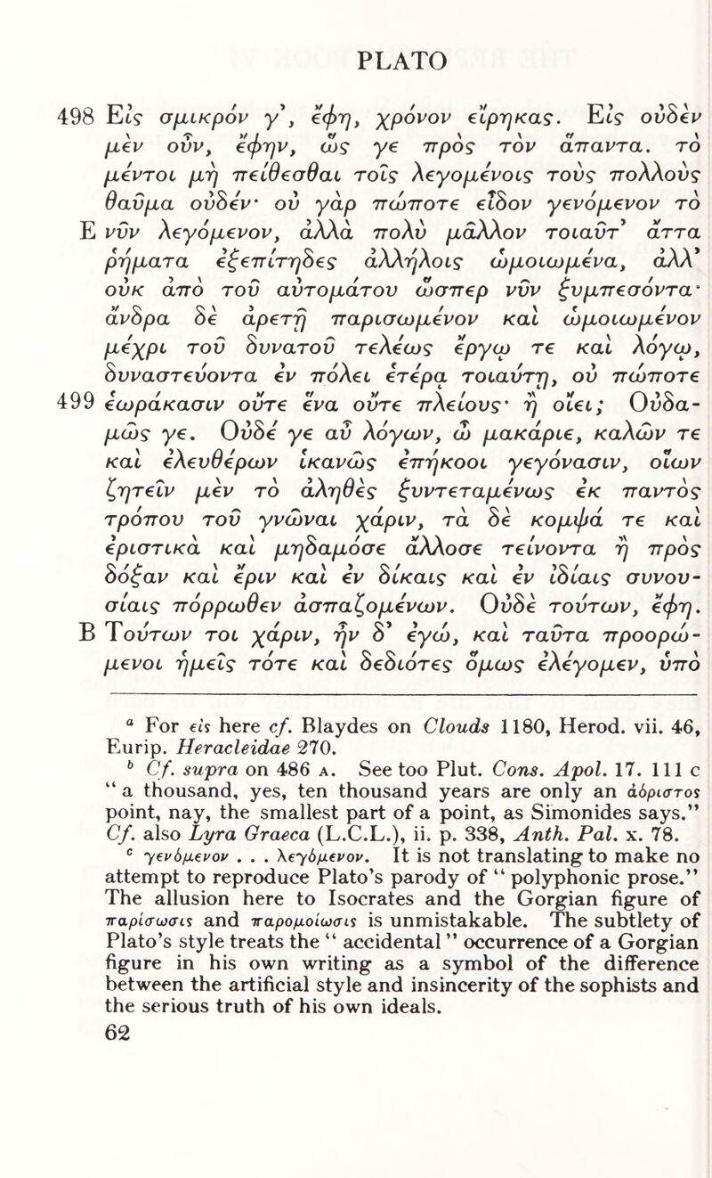 498 Et? σμικρόν γ*, ^φη, χρόνον etprjKas. EtV ovSev μεν ούν, ^φτην, ώς γε προς τον άπαντα, το μεντοί μΎ] πείθεσθαι τοΐς λεγομενοις τους πολλούς θαύμα ούόεν ον γάρ πώποτε εΐδον γενόμενον το Ε νυν λεγόμενον, άλλα πολύ μάλλον τοιαυτ’ άττα ρήματα εξεπίτηδες άλλήλοις ώμοιωμενα, άλλ* ούκ από του αύτομάτον ώσπερ νυν ξνμπεσόντα' άνδρα δε αρετή παρισωμενον καΐ ώμοιωμενον μόχρυ τον δυνατού τελεως όργερ τε καΐ λογω, δυναστενοντα εν πόλεί ετερα τοιαύτη, ον πώποτε 499 εωράκασιν ούτε ενα ούτε πλείους' ή οΐει; Ονδα~ μώς γε. Ούδε γε αν λόγων, ώ μακάριε, καλών τε και ελεύθερων ικανώς επήκοοι γεγόνασιν, οϊων ζητεΐν μεν το άληθες ξνντεταμενως εκ παντός τρόπον τον γνώναι χάριν, τα δε κομφά τε και εριστικά και μηδαμόσε άλλοσε τείνοντα ή προς δόξαν και εριν και εν δίκαις και εν Ιδίαις συνον- σιαις πόρρωθεν άσπαζομενων. Ουδβ τούτων, εφη. Β Τούτων τοι χάριν, ήν δ’ εγώ, και ταύτα προορώ- μενοι ημείς τότε και δεδιότες όμως ελεγομεν, ύπό “ For eis here cf. Blaydes on Clouds 1180, Herod, vii. 46, Eurip. Heracleidae 270. ^ Cf. supra on 486 a. See too Pint. Cons. Apol. 17. 111c “ a thousand, yes, ten thousand years are only an ά6ριστο$ point, nay, the smallest part of a point, as Simonides says.” Cf. also Lyra Graeca (L.C.L.), ii. p. 338, Anth. Pal. x. 78. ® Ύ€ΐ>6μ€νον . . . \β^6μ€νον. It is not translating to make no attempt to reproduce Plato’s parody of “ polyphonic prose.” The allusion here to Isocrates and the Gorgian figure of τταρίίτωσίί and τταρομοίωσι^ is unmistakable. The subtlety of Plato’s style treats the “ accidental ” occurrence of a Gorgian figure in his own writing as a symbol of the difference between the artificial style and insincerity of the sophists and the serious truth of his own ideals.