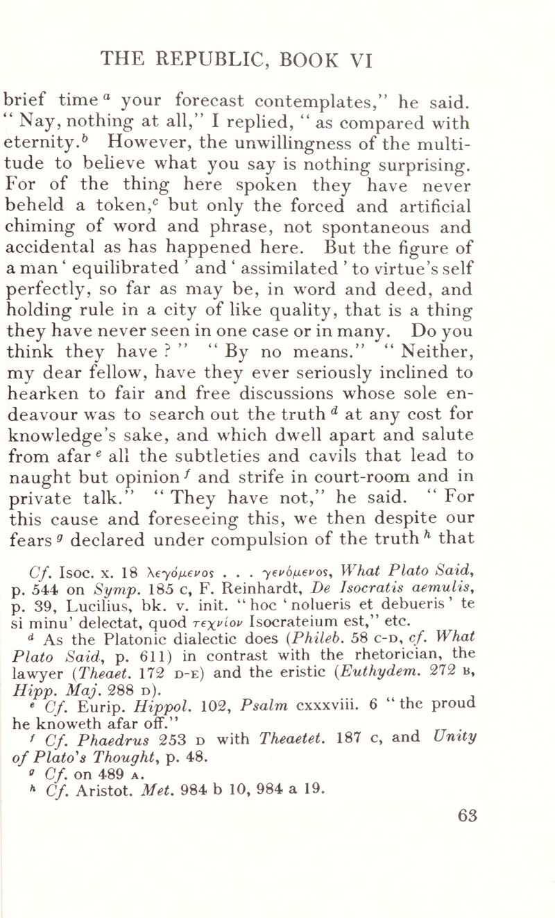 brief time “ your forecast contemplates,” he said. “ Nay, nothing at all,” I replied, ” as compared with eternity.^ However, the unwillingness of the multi- tude to believe what you say is nothing surprising. For of the thing here spoken they have never beheld a token,^ but only the forced and artificial chiming of word and phrase, not spontaneous and accidental as has happened here. But the figure of a man ‘ equilibrated ’ and ‘ assimilated ’ to virtue’s self perfectly, so far as may be, in word and deed, and holding rule in a city of like quality, that is a thing they have never seen in one case or in many. Do you think they have ? ” ” By no means.” ” Neither, my dear fellow, have they ever seriously inclined to hearken to fair and free discussions whose sole en- deavour was to search out the truth ^ at any cost for knowledge’s sake, and which dwell apart and salute from afar ^ all the subtleties and cavils that lead to naught but opinion ^ and strife in court-room and in private talk.” ” They have not,” he said. ” For this cause and foreseeing this, we then despite our fears ^ declared under compulsion of the truth ^ that Cf. Isoc. X. 18 \€~γόμ€ΐΌί . . . What Plato Said, p. 544 on Symp. 185 c, F. Reinhardt, De Isocratis aemulis, p. 39, Lucilius, bk. v. init. “hoc ‘ nolueris et debueris ’ te si minu’ delectat, quod τβχνίον Isocrateium est,” etc. As the Platonic dialectic does {Phileb. 58 c-d, cf. What Plato Said, p. 611) in contrast with the rhetorician, the lawyer {Theaet. 172 d-e) and the eristic (Euthydem. 272 b, Hipp. Maj. 288 d). « Cf. Eurip. Hippol. 102, Psalm cxxxviii. 6 “ the proud he knoweth afar oif.” ^ Cf. Phaedrus 253 d with Theaetet. 187 c, and Unity of Plato's Thought, p. 48. ^ Cf. on 489 A. Cf. Aristot. Met. 984 b 10, 984 a 19.