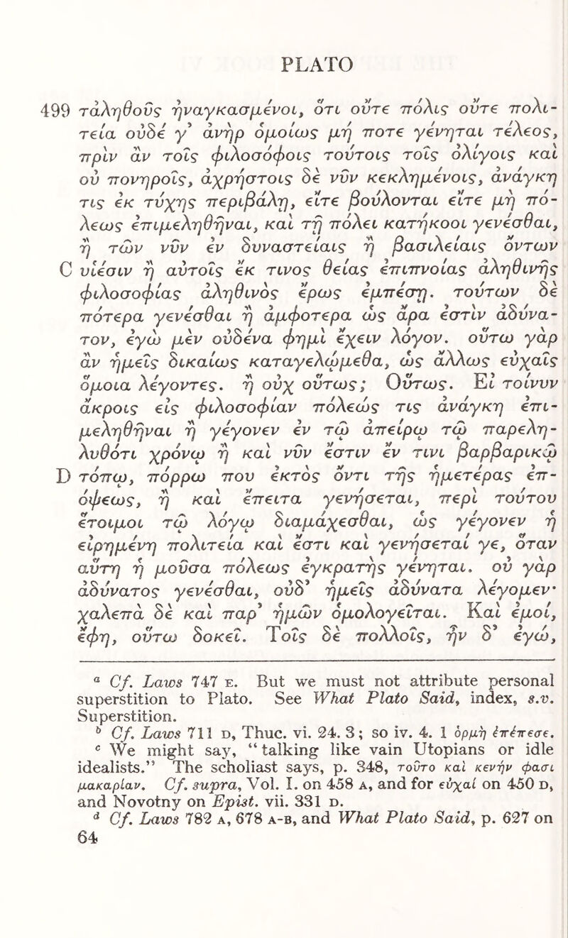 499 τάληθοΰς ηναγκασμ,€νοί^ on ovre πόλις οντ€ πολι- τεία ovhi y’ άνηρ ομοίως μή ποτέ γενηται τελεος, πριν άν τοΐς φιλοσόφοις τούτοις τοΐς όλιγοις και ού πονηροΐς, άχρ'ήστοις όε νυν κεκλ'ημενοιςy ανάγκη τις εκ τύχης περιβάλη, είτε βούλονται είτε μη πό- λεως επιμεληθηναι, και τη πόλει κατήκοοι γενεσθαι, η των νυν εν 8υναστείαις η βασιλειαις οντων C υίεσιν η αντοΐς εκ τίνος θείας επιπνοίας αληθινής φιλοσοφίας αληθινός ερως εμπεση. τούτων 8ε πάτερα γενεσθαι η άμφοτερα ώς άρα εστιν α8υνα- TOVy εγώ μεν ού8ενα φημι εχειν λόγον, οϋτω γαρ άν ημείς 8ικαίως καταγελωμεθαy ώς άλΧως ενχαΐς όμοια λεγοντες. η ούχ όντως; Οντως. Et τοίννν άκροις εις φιλοσοφίαν πόλεώς τις ανάγκη επι- μεληθηναι η γεγονεν εν τω άπείρω τω παρελη- λνθότι χρόνω η και νυν εστιν εν τινι βαρβαρικφ D τόπωy πόρρω που εκτός οντι της ημετερας επ- όφεωςy η και επειτα γεvησετaly περί τούτον έτοιμοι τω λόγω 8ιaμάχεσθaly ώς γεγονεν ή εΙρημενη πολιτεία και εστι και γενησεται γε, όταν αυτή η μούσα πόλεως εγκρατής γενηται. ού γάρ ά8ννατος γενεσθαιy ούδ* ημείς αδύνατα λεγομεν χαλεπά 8ε καί παρ* ημών όμολογεΐται. Και εμoίy €φηy ουτω όοκει. ίοις όε πoλΛoιςy ην ο €γωy ® Cf. Laws 747 ε. But we must not attribute personal superstition to Plato. See What Plato Saidy index, s.v. Superstition. ^ Cf. Laws 711 d, Thuc. vi. 24. 3; so iv. 4. 1 ορμή ^ir^ireae. We might say, “ talking like vain Utopians or idle idealists.” The scholiast says, p. 348, τούτο καΐ κενήν φασι μακαρίαν. Cf. supra, Vol. I. on 458 a, and for εύχαί on 450 d, and Novotny on Epist. vii. 331 d. Cf. Laws 782 a, 678 a-b, and What Plato Said, p. 627 on