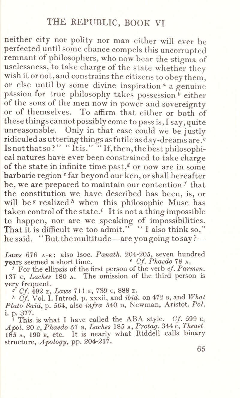 neither city nor polity nor man either will ever be perfected until some chance compels this uncorrupted remnant of philosophers, who now bear the stigma of uselessness, to take charge of the state whether they wish it or not, and constrains the citizens to obey them, or else until by some divine inspiration « a genuine passion for true philosophy takes possession ^ either of the sons of the men now in power and sovereignty or of themselves. To affirm that either or both of these things cannot possibly come to pass is, I say,quite unreasonable. Only in that case could we be justly ridiculed as uttering things as futile as day-dreams are. Isnotthatso? ” “Itis.” “ If, then, the best philosophi- cal natures have ever been constrained to take charge of the state in infinite time past,^ or now are in some barbaric region ^ far beyond our ken, or shall hereafter be, we are prepared to maintain our contention ^ that the constitution we have described has been, is, or will be^ realized^ when this philosophic Muse has taken control of the state.* It is not a thing impossible to happen, nor are we speaking of impossibilities. That it is difficult we too admit.” “ I also think so,” he said. ‘ ‘ But the multitude—are you going to say ?— Laws 676 a-b ; also Isoc. Panath. 204-205, seven hundred years seemed a short time. * Cf. Phaedo 78 a. f For the ellipsis of the first person of the verb cf. Parmen. 137 c. Laches 180 a. The omission of the third person is very frequent. ° Cf. 492 E, Laws 711 e, 739 c, 888 e. ^ Cf. VoL I. Introd. p. xxxii, and ibid, on 472 b, and What Plato Said, p. 564, also infra 540 d, Newman, Aristot. Pol. i p 377 * This is what I have called the ABA style. Cf. 599 e, ΛροΙ. 20 c, Phaedo 57 b. Laches 185 a. Protag. 344 c, Theaet- 185 A, 190 Β, etc. It is nearly what Riddell calls binary structure. Apology, pp. 204-217.