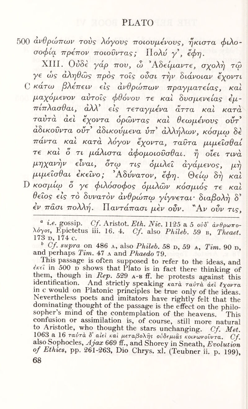 500 cLV0poj7TOJv τούς λόγους ποιονμόνονς, ηκίστα φιλο- σοφία ττρόττον ποιουντας; Πολύ y’, όφη. XIII. Ov8e γαρ ττον, ώ ^Αό^ίμαντε, σχολή τω γε α>ς αληθιύς ττρος τοΐς ούσι την όιάνοιαν εχοντι C κάτω βλεττειν εις ανθρώπων πραγματείας, και μαχομενον αντοΐς φθόνον τε καί όυσμενείας εμ- πιπλασθαι, αλλ εις τεταγμενα άττα και κατά ταντα αει εχοντα ορωντας και θεωμενονς οντ* άόικοΰντα ούτ άόικονμενα ύπ'' άλλήλων, κόσμω 8ε παντα και κατα λόγον εχοντα, ταΰτα μιμεισθαί τε και ο τι μάλιστα άφομοιοϋσθαι. η οΐει τινά μηχανην είναι, οτω τις όμιλει αγόμενος, μη μιμεισθαί εκείνος Α8ννατον, εφη. Θβιω 8η και D κοσμιω ο γε φιλοσοφος ομίλων κόσμιός τε και θείος εις το 8ννατον ανθρώπιρ γίγνεταί' 8ιαβολη δ* εν πασι πολλή. ΤΙαντάπασι μεν ούν. '^Αν ονν τις. “ i.e. gossip. Cf. Aristot. Etk. Nic. 1125 a 5 ούδ' άι^θρωττο- Uyos, Epictetus iii. 16. 4. Cf. also Phileb. 59 b, Theaet. 173 D, 174 c. ^ Cf. supra on 486 a, also Phileb. 58 n, 59 a, Tim. 90 d, and perhaps Tim. 47 a and Phaedo 79. This passage is often supposed to refer to the ideas, and isel in 500 d shows that Plato is in fact there thinking of them, though in Rep. 529 a-b if. he protests against this identification. And strictly sp)eaking κατά, ταύτά del Εχοντα in c would on Platonic principles be true only of the ideas. Nevertheless poets and imitators have rightly felt that the dominating thought of the passage is the effect on the philo- sopher’s mind of the contemplation of the heavens. This confusion or assimilation is, of course, still more natural to Aristotle, who thought the stars unchanging. Cf. Met. 1063 a 16 ταντα δ atei καΐ μβταβοΧη^ oύδeμLάs κοινωνονντα. Cf. also Sophocles, Ajax 669 ff., and Shorey in Sneath, Evolution of Ethics, pp. 261-263, Dio Chrys. xl. (Teubner ii. p. 199),