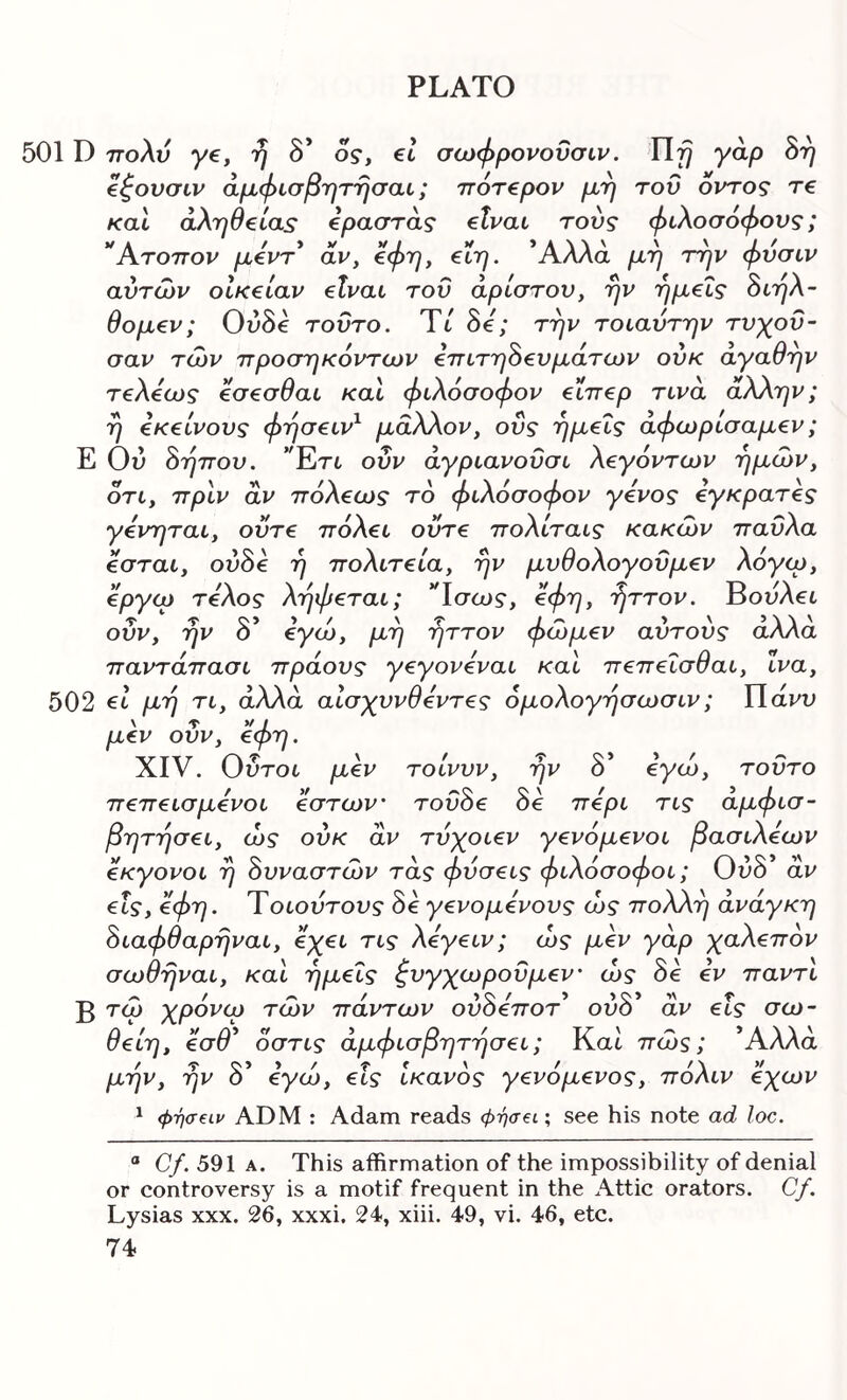 501D πολύ ye, η 8* ο?, et σωφρονοΰσιν. γαρ δή €^ουσιν άμφίσβΎΐτησαι; πότ€ρον μφ του οντος re καΐ aXr^e^ias ipaaras elvai τούς φιλοσόφους; *Άτοπον μόντ* αν, ^φτ], €Ϊη. Άλλα μη την φυσιν αυτών οίκ^ίαν elvat του άρίστου, ην ημ€Ϊς όιηλ- θομ€ν; Ού0€ τούτο. Ύί 8e; την τοιαύτην τυγου- σαν των προσηκόντων επιτηδευμάτων ούκ αγαθήν τελεως εσεσθαι και φιλόσοφον ειπερ τινά άλλην; η εκείνους φησειν^ μάλλον, οΰς ημείς άφωρισαμεν; Ε Ού δηπου, *Έτι οΰν άγριανοΰσι λεγόντων ημών, ότι, πριν αν πόλεως τό φιλόσοφον γένος εγκρατές γενηται, ούτε πόλει ούτε πολίταις κακών παύλα εσται, ουδέ η πολιτεία, ην μυθολογοϋμεν λόγεο, όργιο τέλος ληφεται; Ίσως, 0φη, ■ήττον. Βουλβι ο>>/ \ Τ 1 ^ > ' ’'V'i' ουν, ην ο €γω, μη ηττον φωμεν αυτους αΑΑα παντάπασι πράους γεγονεναι και πεπεΐσθαι, ινα, 502 €ΐ μη τι, άλλα αισχυνθεντες όμολογησωσιν; ΙΙάνυ \ τ V / μεν ουν, €φη. XIV. Ούτοι μεν τοίνυν, ην δ’ όγώ, τούτο πεπεισμένοι εστων’ τούδε δε περί τις άμφισ- βητησει, ώς ούκ αν τύχοιεν γενόμενοι βασιλέων εκγονοι η δυναστών τάς φύσεις φιλόσοφοι; Ούδ αν εις, όφη. Ύοιούτους δε γενομενους ώς πολλή ανάγκη διαφθαρηναι, εχει τις λεγειν; ώς μεν γάρ χαλεπόν σωθηναι, και ημείς ζυγχωρούμεν' ώς δε εν παντι Β τώ χρόνιο τών πάντων ούδεποτ* ούδ' αν εις σω- θείη, εσθ' όστις αμφισβητήσει; Και πώς; Άλλα μην, ην δ' όγώ, εις ικανός γενόμενος, πόλιν εχων ^ φήσειν ADM : Adam reads φήσβί; see his note ad loc. “ Cf. 591 A. This affirmation of the impossibility of denial or controversy is a motif frequent in the Attic orators. Cf. Lysias xxx. 26, xxxi. 24, xiii. 49, vi. 46, etc.