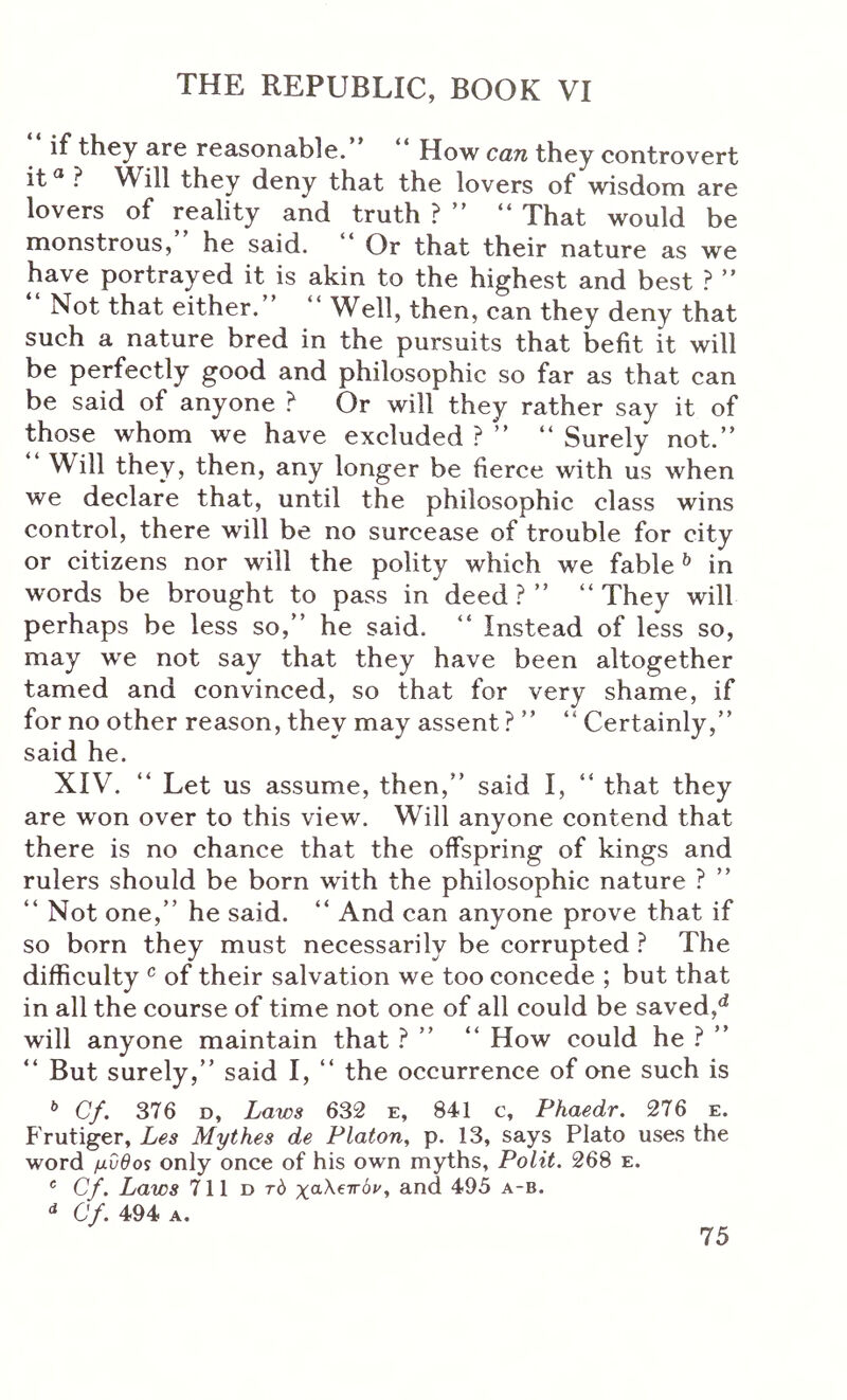 if they are reasonable. How can they controvert it® } Will they deny that the lovers of wisdom are lovers of reality and truth ? ” “ That would be monstrous, he said. Or that their nature as we have portrayed it is akin to the highest and best ? Not that either. Well, then, can they deny that such a nature bred in the pursuits that befit it will be perfectly good and philosophic so far as that can be said of anyone ? Or will they rather say it of those whom we have excluded ? ” “ Surely not.” Will they, then, any longer be fierce with us when we declare that, until the philosophic class wins control, there will be no surcease of trouble for city or citizens nor will the polity which we fable ^ in words be brought to pass in deed ? ” “ They will perhaps be less so,” he said. ” Instead of less so, may we not say that they have been altogether tamed and convinced, so that for very shame, if for no other reason, they may assent ? ” ” Certainly,” said he. XIV. ” Let us assume, then,” said I, ” that they are won over to this view. Will anyone contend that there is no chance that the offspring of kings and rulers should be born with the philosophic nature ? ” ” Not one,” he said. “ And can anyone prove that if so born they must necessarily be corrupted ? The difficulty ^ of their salvation we too concede ; but that in all the course of time not one of all could be saved, will anyone maintain that .^ ” ” How could he ? ” ” But surely,” said I, ” the occurrence of one such is * Cf. 376 D, Laws 632 e, 841 c, Phaedr. 276 e. Frutiger, Les Mythes de Platon, p. 13, says Plato uses the word μυθο$ only once of his own myths, Polit. 268 e. ® Cf. Laws 711 d τό xaXewbv, and 495 a-b. Cf. 494 A.