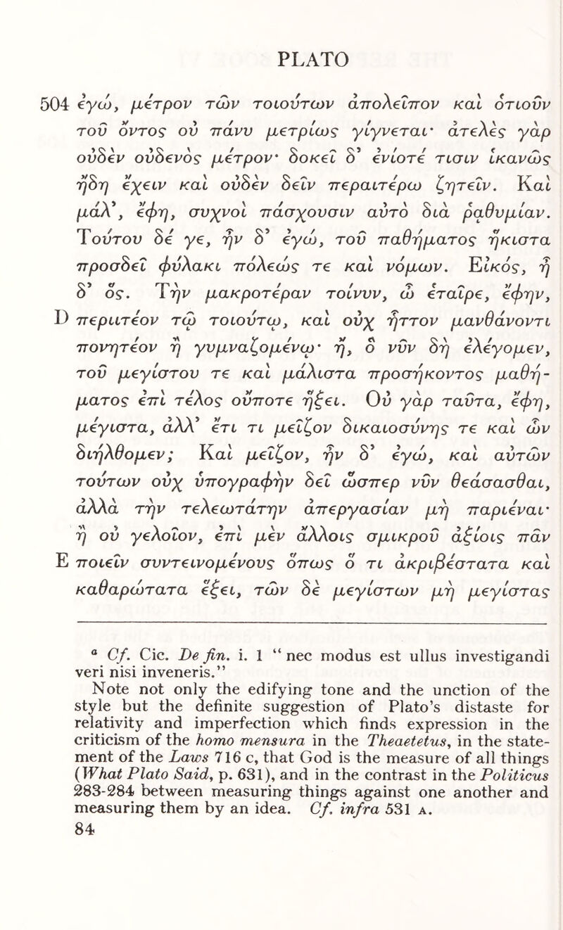 504 tyto, μβτρον των τοιούτων άπολβΐττον και οηοϋν του οντος ον ττάνν μ^τρίως γίγνεταί' areXeg γάρ ovSev ovSevog μέτρον' Sok€l δ’ ivlore tlolv Ικανούς η^η €χ€ΐν καί ovSev Setv π€ραιτ£ρω ζητεΐν. Kat μάΧ, συχνοί πάσχουσιν αύτο διά ραθυμίαν. Ύούτον δβ γ€, την δ’ eyco, τοΰ παθήματος ήκιστα npoaSei φυλακι πόλβως τ€ καί νόμων. Et/cos, 'η δ’ OS’. Ττ^ι^ μακροτόραν τοίνυν, ώ €ταΐρ€, ^φ'^]^, D nepuTeov τω τοιουτω, καί ούχ -ηττον μανθάνοντι πονητόον η γυμναζομενω' ο νυν όη ελεγομεν, τον μεγίστου τε καΐ μάλιστα προσήκοντος μαθή- ματος επι τέλος οΰποτε rj^ei. Ού γάρ ταΰτα, όφη, μέγιστα, άλλ’ ετι τι μεΐζον δικαιοσύνης τε και ών διηλθομεν; Και μεΐζον, ην δ* όγω, και αυτών τούτων ούχ υπογραφήν δει ώσπερ νυν θεάσασθαι, άλλα την τελεωτάτην άπεργασίαν μη παριεναι' η ού γελοΐον, επί μεν άλλοις σμικροΰ άζίοις παν Ε ποιεΐν συντεινόμενους όπως ο τι ακριβέστατα και καθαρώτατα εζει, των δε μεγίστων μη μεγίστας “ Cf. Cic. De fin. i. 1 “ nec modus est ullus investigandi veri nisi inveneris.” Note not only the edifying tone and the unction of the style but the definite suggestion of Plato’s distaste for relativity and imperfection which finds expression in the criticism of the homo mensura in the Theaetetus, in the state- ment of the Laws 716 c, that God is the measure of all things {What Plato Said, p. 631), and in the contrast in the Politicus 283-284 between measuring things against one another and measuring them by an idea. Cf. infra 531 a.