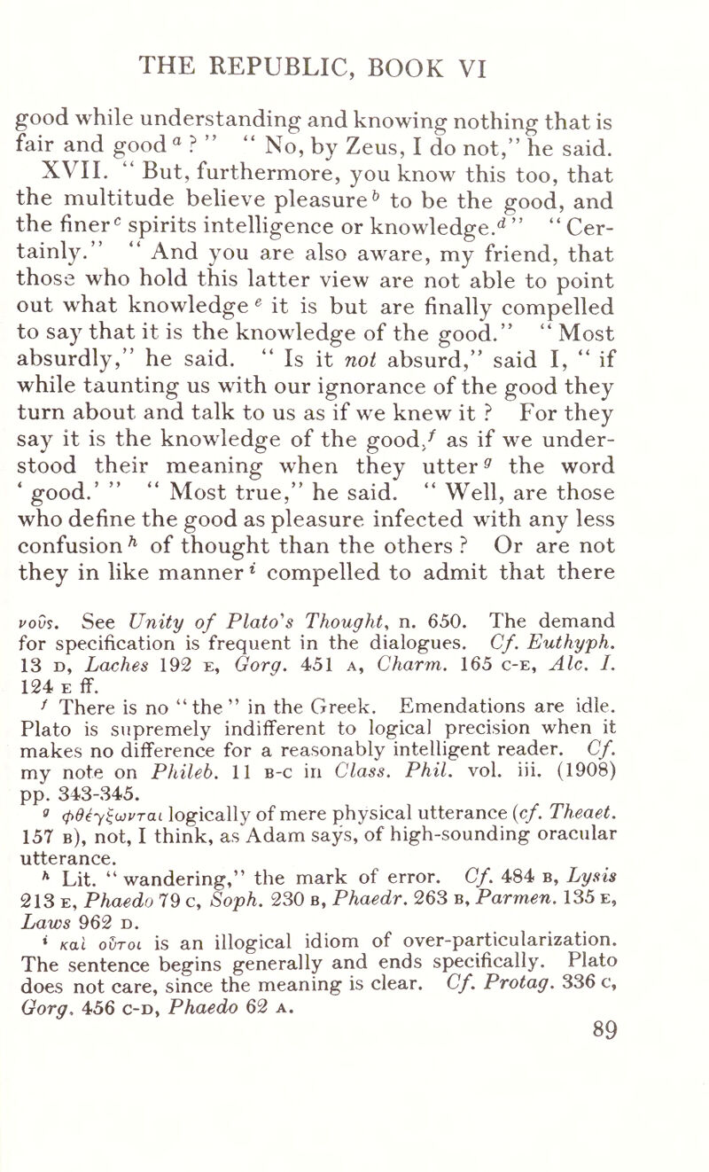 good while understanding and knowing nothing that is fair and good ® ? ” “ No, by Zeus, I do not, he said. XVII. “ But, furthermore, you know this too, that the multitude believe pleasure^ to be the good, and the finer ^ spirits intelligence or knowledge.^ ”  Cer- tainly.  And you are also aware, my friend, that those who hold this latter view are not able to point out what knowledge ^ it is but are finally compelled to say that it is the knowledge of the good.  Most absurdly, he said.  Is it not absurd, said I,  if while taunting us with our ignorance of the good they turn about and talk to us as if we knew it ? For they say it is the knowledge of the good/ as if we under- stood their meaning when they utter ^ the word ‘ good.’  “ Most true, he said.  Well, are those who define the good as pleasure infected with any less confusion ^ of thought than the others ? Or are not they in like manner * compelled to admit that there uoOs. See Unity of Plato's Thought^ n. 650. The demand for specification is frequent in the dialogues. Cf. Euthyph. 13 D, Laches 192 e, Gorg. 451 a, Charm. 165 c-e, Ale. I. 124 E ff. ^ There is no “the “ in the Greek. Emendations are idle. Plato is supremely indifferent to logical precision when it makes no difference for a reasonably intelligent reader. Cf. my note on Phileb. 11 b-c in Class. Phil. vol. iii. (1908) pp. 343-345. ^ φθέ-γξωνται logically of mere physical utterance (cf. Theaet. 157 b), not, I think, as Adam says, of high-sounding oracular utterance. * Lit. “ wandering,” the mark of error. Cf. 484 b. Lysis 213 E, Phaedo 79 c, Soph. 230 b, Phaedr. 263 b, Parmen. 135 e, Laws 962 d. * KO.I ovToi is an illogical idiom of over-particularization. The sentence begins generally and ends specifically. Plato does not care, since the meaning is clear. Cf. Protag. 336 c, Gorg. 456 c-d, Phaedo 62 a.