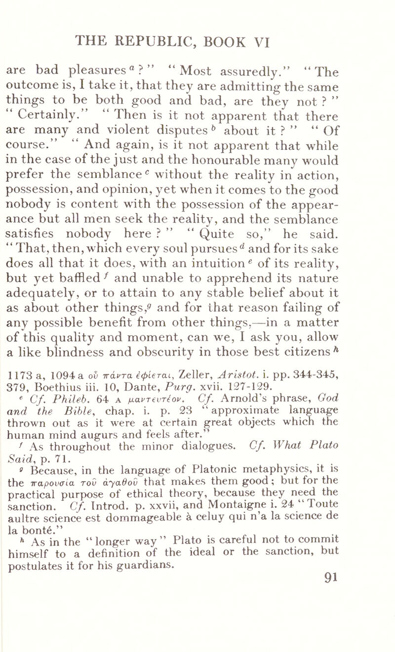 are bad pleasures®?” “Most assuredly.” “The outcome is, I take it, that they are admitting the same things to be both good and bad, are they not ? ” “ Certainly.” “ Then is it not apparent that there are many and violent disputes ^ about it ? ” “ Of course.” “ And again, is it not apparent that while in the case of the just and the honourable many would prefer the semblance‘s without the reality in action, possession, and opinion, yet when it comes to the good nobody is content with the possession of the appear- ance but all men seek the reality, and the semblance satisfies nobody here ? ” “ Quite so,” he said. “ That, then, which every soul pursues*^ and for its sake does all that it does, with an intuition^ of its reality, but yet baffled ^ and unable to apprehend its nature adequately, or to attain to any stable belief about it as about other things,^' and for that reason failing of any possible benefit from other things,—in a matter of this quality and moment, can we, I ask you, allow a like blindness and obscurity in those best citizens ^ 1173 a, 1094 a ou πάντα, έφίβται, Zeller, jiristot. i. pp. 344-345, 379, Boethius iii. 10, Dante, Purg. xvii. 127-129. ® Cf. Phileb. 64 a μαντ€υτέον, Cf. Arnold’s phrase, God and the Bible, chap. i. p. 23 “ approximate language thrown out as it were at certain great objects which the human mind augurs and feels after.” ^ As throughout the minor dialogues. Cf. What Plato Said, p. 71. 0 Because, in the language of Platonic metaphysics, it is the παρουσία του ayabov that makes them good; but for the practical purpose of ethical theory, because they need the sanction. Cf. Introd. p. xxvii, and Montaigne i. 24 “Toute aultre science est dommageable k celuy qui n’a la science de la bonte.” As in the “longer way” Plato is careful not to commit himself to a definition of the ideal or the sanction, but postulates it for his guardians.