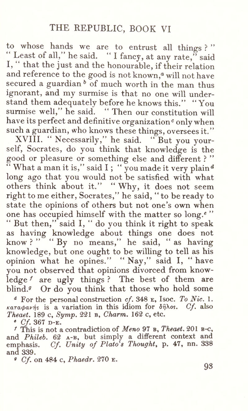to whose hands we are to entrust all things ? ” Least of all, he said. “ I fancy, at any rate,” said I, that the just and the honourable, if their relation and reference to the good is not known,« will not have secured a guardian ^ of much worth in the man thus ignorant, and my surmise is that no one will under- stand them adequately before he knows this.” “You surmise well,” he said. “ Then our constitution will have its perfect and definitive organizationwhen such a guardian, who knows these things, oversees it.” XVIII. “ Necessarily,” he said. “ But you your- self, Socrates, do you think that knowle^e is the good or pleasure or something else and different ? ” “ What a man it is,” said I; “ you made it very plain** long ago that you would not be satisfied with what others think about it.” “ Why, it does not seem right to me either, Socrates,” he said, “ to be ready to state the opinions of others but not one’s own when one has occupied himself with the matter so long.** ” “ But then,” said I, “ do you think it right to speak as having knowledge about things one does not know ? ” “ By no means,” he said, “ as having knowledge, but one ought to be willing to tell as his opinion what he opines.” “ Nay,” said I, “ have you not observed that opinions divorced from know- ledge ^ are ugly things ? The best of them are blind.^ Or do you think that those who hold some ** For the personal construction cf. 348 e, Isoc. To Nic. 1. καταφανής is a variation in this idiom for brfKos. Cf. also Theaet. 189 c, Syrrvp. 221 b, Charm. 162 c, etc. Cf. 367 D-E. ^ This is not a contradiction of Meno 97 b, Theaet. 201 b-c, and Phileb. 62 a-b, but simply a different context and emphasis. Cf. Unity of Plato's Thought^ p. 47, nn. 338 and 339. Cf. on 484 c, Phaedr. 270 e.