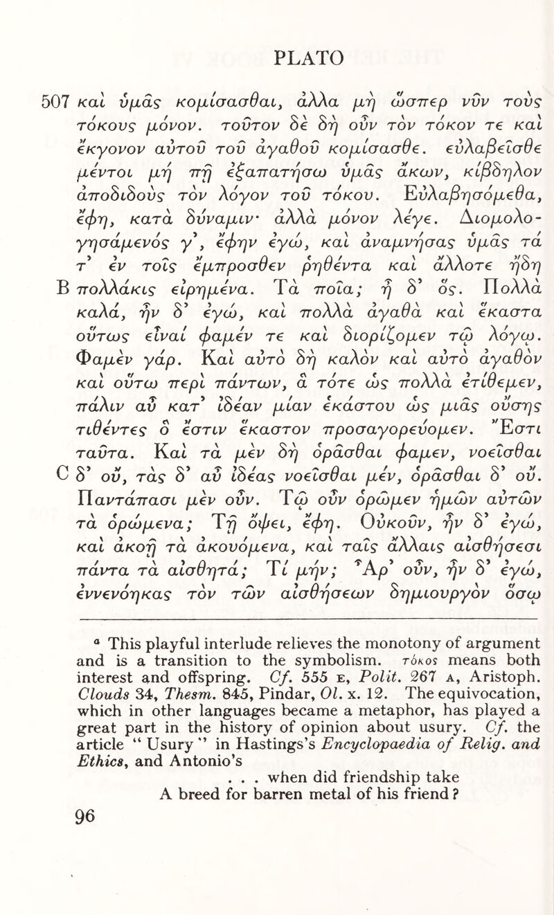 507 καί υμάς κoμίσaσθaly άλλα μη α)σπ€ρ νυν τούς τόκους μόνον, τούτον δε όη ούν τον τόκον τβ καί όκγονον αυτού τού αγαθού κομίσασθβ. €ύλαβ€Ϊσθ€ μόντοι μη ττη όζαπατησω υμάς άκων, κίβόηλον άττοόίόούς τον λόγον τού τόκου. Έύλαβησόμ€θα, όφη, κατά όυναμιν’ άλλα μόνον λόγβ. Αίομολο- γησάμ€νός y’, όφην όγώ, καΐ άναμνησας υμάς τά τ €V τοίς €μπροσυ€ν ρηυβντα και aAAore ηοη Β πολλάκίς εΙρημόνα. Τά ποια; ή δ’ 0ς. Πολλά καλα, ην ο €γω, καί ποΑΑα αγασα καί €καστα ούτως elvai φαμόν τε καΙ όίορίζομ€ν τω λόγω, Φαμύν γάρ. Kat αάτο όη καλόν καΙ αυτό άγαθόν καί ούτω περί πάντων, ά τότε ώς πολλά ετίθεμεν, πάλιν αΰ /car’ Ιόεαν μίαν έκαστου ώς μίας ούσης τίθεντες ο εστίν έκαστον προσαγορεύομεν. ’Έστί ταύτα. Και τά μεν 0η όράσθαί φαμεν, νοεΐσθαί COiV ΝΟίΤ??·/ ^ ύ ' f ύ ό ου, τας ό αυ ίοεας νοείσυαί μεν, ορασυαί ο ου. Παι^τάττασι μεν ούν. Τω οΰν όρώμεν ημών αυτών \ί/ r-p^j// νΐ ^ ΤΟ’*'' τα ορωμενα; ίη οψεί, ^ψη^ Όυκουν, ην ο εγω, καΙ άκοη τά άκουόμενα, καΙ ταΐς άλλαίς αίσθησεσί παντα τα αίσσητα; It μην; Λρ ουν, ην ο εγω, εννενόηκας τόν τών αίσθησεων όημίουργον οσω “ This playful interlude relieves the monotony of argument and is a transition to the symbolism. t6kos means both interest and offspring. Cf. 555 e, Polit. 267 a, Aristoph. Clouds 34, Thesm. 845, Pindar, 01. x. 12. The equivocation, which in other languages became a metaphor, has played a great part in the history of opinion about usury. Cjf. the article “ Usury ” in Hastings’s Encyclopaedia of Relig. and Ethics, and Antonio’s . . . when did friendship take A breed for barren metal of his friend ?