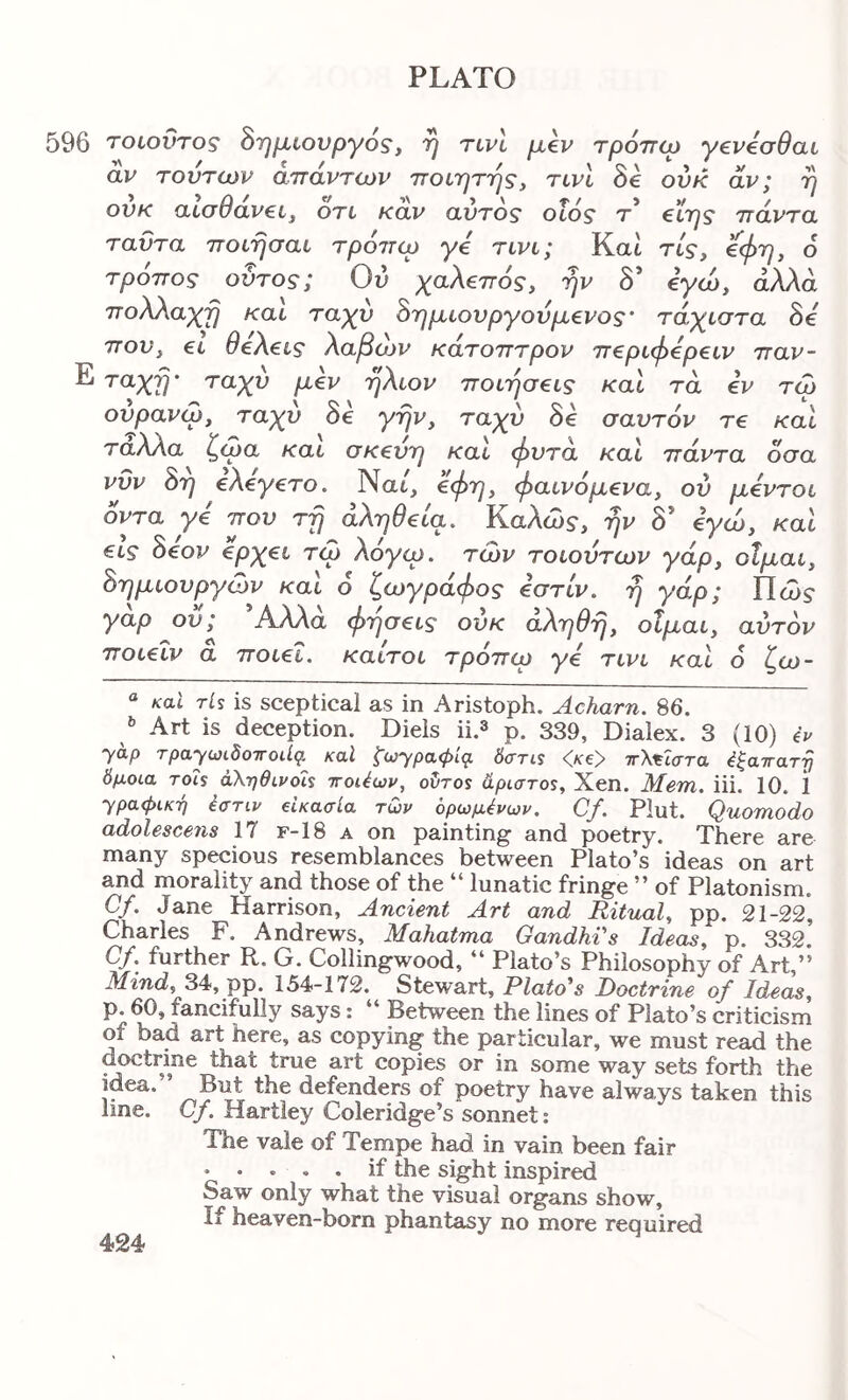 596 τοιοΰτος δημιουργός, η τινί μ€ν τρόττω γενόσθαι αν τούτων απάντων ποίητης, τινί δε ονκ αν; η ονκ αίαθαν€ί^ otl καν αυτός οΐός τ* πάντα ταΰτα ποιησαι τρόπω γό tlvl; Kat rtV, ^φη, ό τρόπος ουτος; Ου χαλεπός, ην δ’ εγώ, ά/Ua πολλαχη και, ταχύ δημιουργού μένος’ τάχιστα δε που, ει θελεις λαβό^ κάτοπτρον περιφερειν παν- Ε τάχη’ ταχύ μεν ήλιον ποιήσεις και τα εν τω ούρανω, ταχύ δε γην, ταχύ δε σαυτόν τε και ταλλα ζωα και σκευή και φυτά και πάντα όσα νυν δη ελεγετο. Nat, ^Φν> φαινόμενα, ου μεντοι όντα γε που τη αλήθεια. Καλώ?, ην δ’ εγώ, και εις δέον €ρχει τω λογω. των τοιούτων γάρ, οΐμαι, δημιουργών και ό ζωγράφος εστίν. η γάρ; Πώ? γαρ ου; Αλλα φησεις ουκ αληθη, οΐμαι, αυτόν ποιεΐν a ποιεί, καιτοι τρόπιρ γε τινι καΐ 6 ζω- “ καΐ ris is sceptical as in Aristoph. Acharn. 86. Art is deception. Diels ii.^ p. 339, Dialex. 3 (10) eV yap τpayωίδo^Γoιίg, καΐ ζωypaφiq. δατα •CKey ττΧ^ΐστα ^ξατταττ} δμοία Tois άληθίροΐί ττοΑων, oCros dpiaros, Xen. Mem. iii. 10. 1 ypa<piK7j έστιν eUaaia των δρωμένων. Cf. Pint. Quomodo adolescens 17 f-18 a on painting and poetry. There are many specious resemblances between Plato’s ideas on art and morality and those of the “ lunatic fringe ” of Platonism. Cf. Jane Harrison, Ancient Art and Ritual, pp. 21-22, Charles F. Andrews, Mahatma Gandhi's Ideas, p. 332. C/. further R. G. Collingwood, “ Plato’s Philosophy of Art,” Mind, 34, pp. 154-172. Stewart, Plato's Doctrine of Ideas, p. 60, fancifully says: “ Between the lines of Plato’s criticism of bad art here, as copying the particular, we must read the doctrine that true art copies or in some way sets forth the idea. But the defenders of poetry have always taken this line. Cf, Hartley Coleridge’s sonnet: The vale of Tempe had in vain been fair • · · · . if the sight inspired Saw only what the visual organs show, if heaven-born phantasy no more required 424*