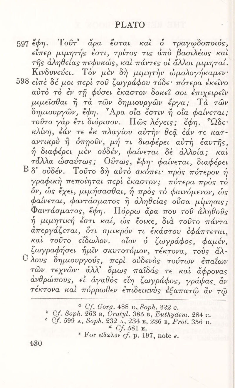 597 Τοί;τ’ dpa βσται καΐ 6 τραγωδοποιός, €ίπ€ρ μιμητης όση, τρίτος τις από βασιλόως και της αλήθειας πεφυκώς, και πάντ€ς οι άλλοι μιμηταί. I^iv0vv€v€i. Τον μβν δη μιμητην ώμολογηκαμ€ν' 598 €6776 δό μοι π€ρι του ζωγράφου τοδβ· πότβρα εκείνο αυτό τό €V τη φυσ€ΐ έκαστον δοκεΐ σοι επιχειρεΐν μιμεισθαι η τα των δημιουργών έργα; Τά των δημιουργών, €φη. Άρα οΐα εστιν η οϊα φαίνεται; τούτο γάρ ετι διόρισον. Πώ? λεγεις; εφη. ^Ωδβ* * κλίνη, εάν τε εκ πλαγίου αυτήν θεα εάν τε κατ- αντικρύ η όπηοΰν, μη τι διαφέρει αύτη εαυτης, η διαφέρει μεν ούδεν, φαίνεται δε άλλοία; και τάλλα ωσαύτως; Ούτως, εφη' φαίνεται, διαφέρει δ ούδεν. Ύοΰτο δη αυτό σκόπεί' πρός πότερον η γραφική πεποίηται περί έκαστον; πότερα πρός τό ον, ώς όχει, μιμησασθαι, η πρός τό φαινόμενον, ώς φαίνεται, φαντάσματος η άληθείας οΰσο. μίμησις; Φαντάσματος, €φη. ΥΙόρρω άρα που τού αληθούς η μιμητική εστι καί, ώς εοικε, διά τούτο πάντα απεργάζεται, οτι σμικρον τι εκάστου εφάπτεται, και τούτο ειδωλον. οίον 6 ζωγράφος, φαμεν, ζωγραφησει ημΐν σκυτοτόμον, τέκτονα, τούς άλ- C λους δημιουργούς, περί ούδενός τούτων επαΐων τών τεγνών' αλλ όμως παΐδάς τε και άφρονας ανθρώπους, ει αγαθός ειη ζωγράφος, γράφας άν τέκτονα καί πόρρωθεν επιδεικνύς εξαπατώ άν τώ “ Cf. Gorg. 488 d, Soph. 222 c. ^ Cy. Soph. 263 B, Cratyl. 385 b, Euthydem. 284 c. Cf. 599 A, Soph. 232 a, 234 e, 236 b, ProL 356 d. Cf. 581 E. * For €Ϊδω\ον cf. p. 197, note e.