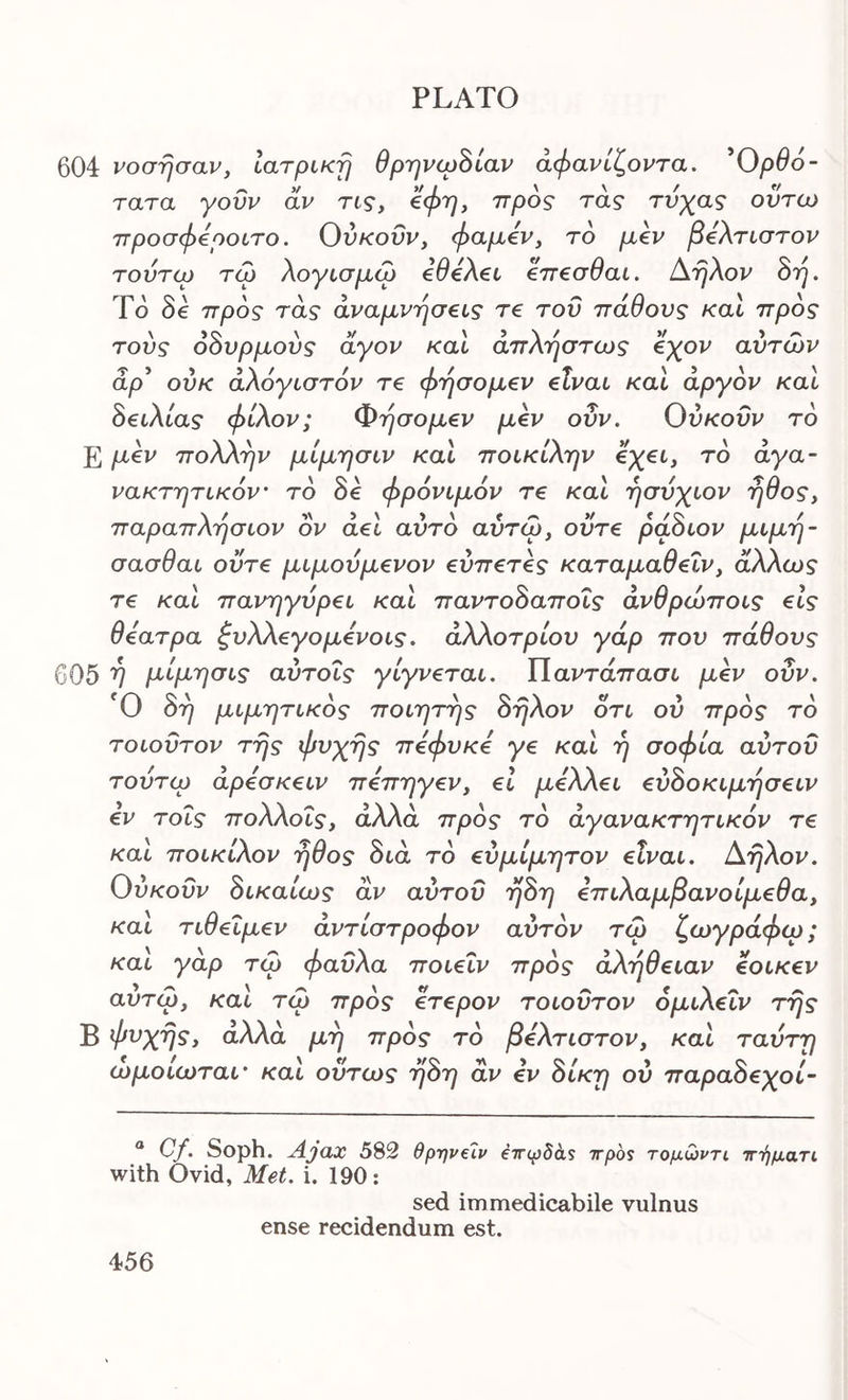 604 νόσησαν, Ιατρική θρηνιρΒίαν άφανίζοντα. ^Ορθό- τατα γοΰν αν τις, 'όφη, προς τας τνχας οντω προσφόροιτο. Ούκοΰν, φαμόν, το μ€ν βόλτιστον τούτω τω λογισμω όθόλβι €π€σθαι. Αηλον όη. Το δβ προς τάς αναμνήσεις τ€ του πάθους και προς τούς όόυρμούς άγον καί άπλήστως εχον αυτών άρ* ούκ αλόγιστόν τε φησομεν είναι και αργόν και όειλίας φίλον; Φησομεν μεν οΰν. Ούκοΰν το Ε μεν πολλην μίμησιν και ποικίλην εχει, το άγα- νακτητικόν το δβ φρόνιμόν τε και ησύχιον ήθος, παραπλησιον ον άει αυτό αύτώ, ούτε ράόιον μιμη- σασθαι ούτε μιμούμενον εύπετες καταμαθεΐν, άλλως τε και πανηγυρει και παντοόαποΐς άνθρώποις είς θέατρα ζυλΧεγομενοις. άλλοτρίου γάρ που πάθους 605 V Ρ'ίμ'’']<^ΐ'^ αύτοΐς γίγνεται. ΙΙαντάπασι μεν οΰν. Ο 8η μιμητικός ποιητης 8ηλον οτι ου πρός τό τοιοΰτον της φυχης πεφυκε γε και η σοφία αύτοΰ τουτω άρεσκειν πεπηγεν, εΐ μελλει εύόοκιμησειν εν τοΐς πολλοΐς, άλλα πρός τό άγανακτητικόν τε και ποικίλον ήθος διά τό εύμίμητον είναι. Αηλον. Ούκοΰν όικαίως αν αύτοΰ η8η επιλαμβανοίμεθα, και τιθεΐμεν αντίστροφον αυτόν τώ ζωγράφω; και γαρ τώ φαΰλα ποιεΐν πρός αλήθειαν εοικεν αυτώ, και τώ πρός ετερον τοιοΰτον όμιλεΐν της Β αλλά μη πρός τό βελτιστον, και ταΰτη ωμοιωταί' και ούτως· η8η αν εν 8ίκη ου παραόεχοί- “ Cf. Soph. Ajax 582 θρ-ηνύν €ττφδά$ irpos τομώντι τττ^ματί with Ovid, Met. i. 190: sed immedicabile vulnus ense recidendum est.