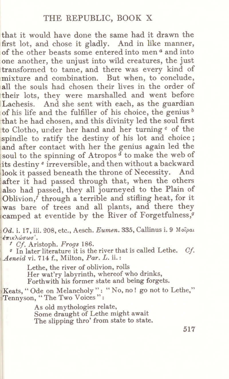 that it would have done the same had it drawn the first lot, and chose it gladly. And in hke manner, of the other beasts some entered into men ® and into one another, the unjust into wild creatures, the just transformed to tame, and there was every kind of mixture and combination. But when, to conclude, all the souls had chosen their lives in the order of their lots, they were marshalled and went before Lachesis. And she sent with each, as the guardian of his hfe and the fulfiller of his choice, the genius ^ that he had chosen, and this divinity led the soul first to Clotho, under her hand and her turning of the spindle to ratify the destiny of his lot and choice; and after contact with her the genius again led the soul to the spinning of Atropos ^ to make the web of !its destiny ® irreversible, and then without a backward I look it passed beneath the throne of Necessity. And ; after it had passed through that, when the others also had passed, they all journeyed to the Plain of Obhvion,^ through a terrible and stifling heat, for it iwas bare of trees and all plants, and there they 1 camped at eventide by the River of Forgetfulness,^ )Od. i. 17, iii. 208, etc., Aesch, Eumen. 335, Callinus i. 9 Motpai '4τΓΐκ\ώσωσ’. ^ Cf. Aristoph. Frogs 186. ° In laterliterature it is the river that is called Lethe. Cf. Aeneid vi. 714 f., Milton, Par. L. ii.; Lethe, the river of oblivion, rolls Her wat’ry labyrinth, whereof who drinks, Forthwith his former state and being forgets. jKeats, “ Ode on Melancholy ” ; “ No, no ! go not to Lethe,” aTennyson, “ The Two Voices ”: As old mythologies relate. Some draught of Lethe might await The slipping thro’ from state to state.