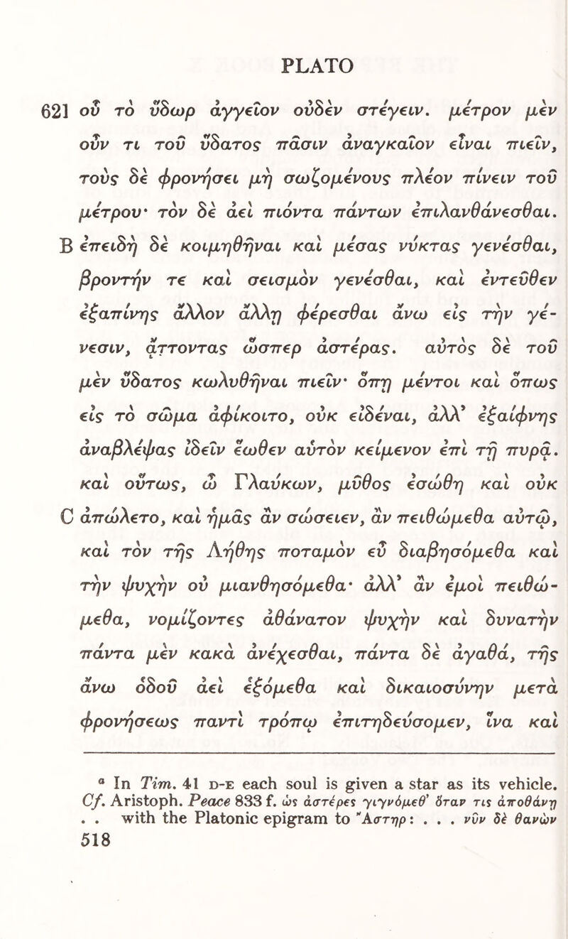 621 ου το ύδωρ άγγ€Ϊον ovbev στ^γαν, μ€τρον μίν ονν TL τοΰ vSaros πασιν αναγκαίου elvac πΐ€Ϊν^ τούς 8e φρονήσει μη σωζομενους ττλεον ττίνειν του μέτρου' τον 8ε άει τηόντα πάντων επ^λανθάνεσθαι. Β επει8η 8ε κοιμηθηναι καΐ μεσας νύκτας γενεσθαι, βροντήν τ€ καΐ σεισμόν γενεσθαι^ καί εντεύθεν εξαπίνης άλλον άλλη φερεσθαι άνω είς την γε- νεσιν, άττοντας ώσπερ αστέρας. αυτός 8ε τοΰ μεν ϋ8ατος κωλυθηναι πιεΐν όπη μεντοι καΐ όπως είς τό σώμα άφίκοιτο, ούκ ε18εναι, άλλ* εξαίφνης αναρλεψας ιοειν εωσεν αυτόν κείμενον επι τη πυρά, καΐ ούτως, ώ Τλαύκων, μύθος εσώθη καΐ ούκ C άπώλετο, καΐ ημάς αν σώσειεν, αν πειθώμεθα αύτω, καΐ τον της Αηθης ποταμόν ευ όιαβησόμεθα καί την ψυχήν ου μιανθησόμεθα' άλλ* αν εμοί πειθώ- μεθα, νομίζοντες αθάνατον ψυχήν και 8υνατην πάντα μεν κακά άνεχεσθαι, πάντα δε αγαθά, της άνω 68οΰ άει εζόμεθα και 8ικαιοσύνην μετά φρονήσεως παντι τρόπω επιτη8εύσομεν, ΐνα και ® In Tim. 41 d-e each soul is given a star as its vehicle. C/. Aristoph. Peace 833 f. u>s darepes yιyι>όμ€θ' δταρ rts άττοθάν-η . . with the Platonic epigram to λστηρ: . . . pop δέ θαρώρ