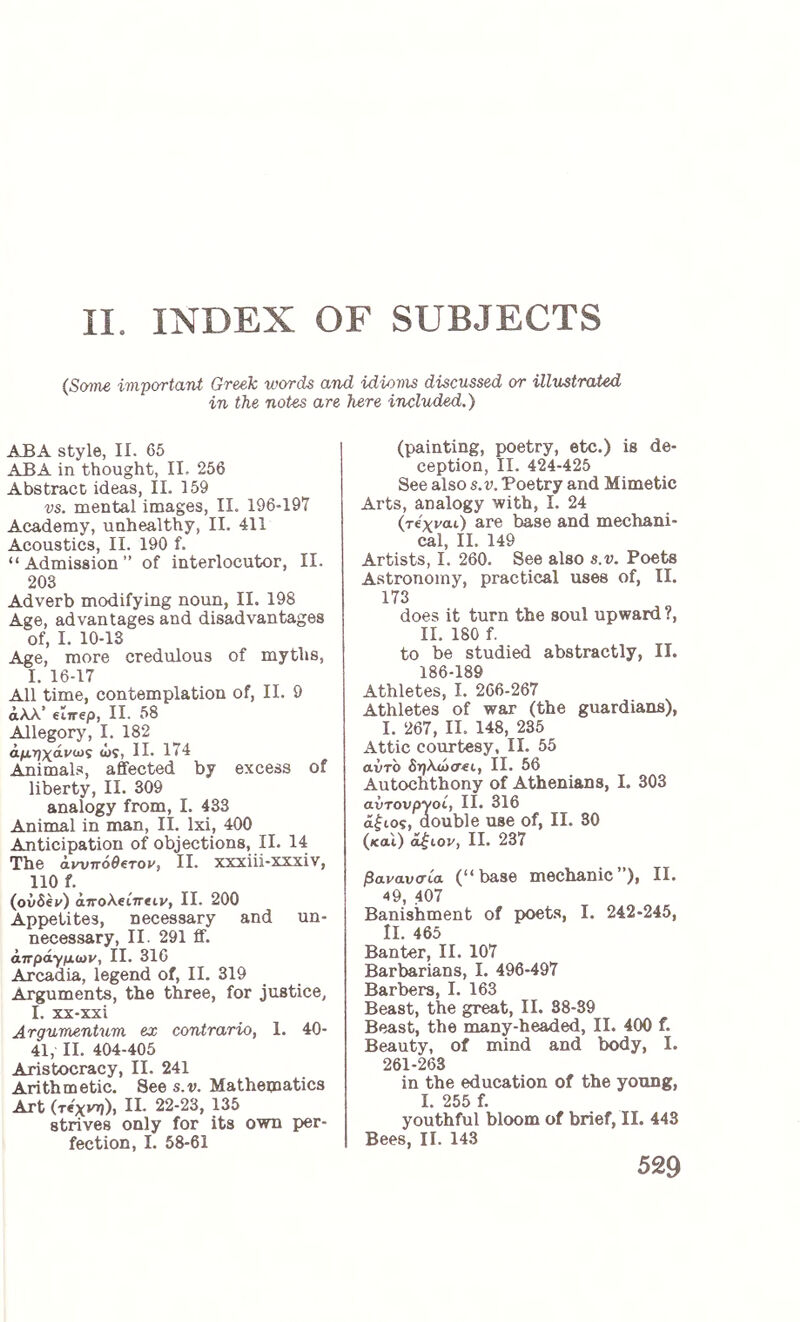 II. INDEX OF SUBJECTS (Some iviportant Greek words and idioms discussed or illustrated in the notes are here included.) ABA style, II. 65 ABA in thought, II. 256 Abstract ideas, II. 159 vs. mental images, II. 196-197 Academy, unhealthy, II. 411 Acoustics, II. 190 f. “Admission” of interlocutor, II. 203 Adverb modifying noun, II. 198 Age, advantages and disadvantages of, I. 10-13 Age, more credulous of myths, I. 16-17 All time, contemplation of, II. 9 άλλ’ elirep, II. 58 Allegory, I. 182 αμηχάνως ως, II. 174 Animals, affected by excess of liberty, II. 309 analogy from, I. 433 Animal in man, II. Ixi, 400 Anticipation of objections, II. 14 The άννηόθ^τον, II. xxxiii-xxxiv, 110 f. (ovSey) iwoAetTreiv, II. 200 Appetites, necessary and un- necessary, II. 291 ff. άπράγμων, II. 316 Arcadia, legend of, II. 319 Arguments, the three, for justice, I. xx-xxi Argumentum ex contrario, 1. 40- 41, II. 404-405 Aristocracy, II. 241 Arithmetic. See s.v. Mathematics Art (τίχνη), II. 22-23, 135 strives only for its own per- fection, I. 58-61 (painting, poetry, etc.) is de- ception, II. 424-425 See also s.v. Poetry and Mimetic Arts, analogy with, I. 24 (τίχναί) are base and mechani- cal, II. 149 Artists, 1. 260. See also s.v. Poets Astronomy, practical uses of, II. 173 does it turn the soul upward ?, 11. 180 f. to be studied abstractly, II. 186-189 Athletes, I. 266-267 Athletes of war (the guardians), I. 267, II. 148, 235 Attic courtesy, II. 55 avro δηλώσει, II. 56 Autochthony of Athenians, I. 303 avTovpyoi, II. 316 άξιος, double use of, II. 30 (και) άξιον, II. 237 βανανσία. (“base mechanic”), II. 49, 407 Banishment of poets, I. 242-245, II. 465 Banter, II. 107 Barbarians, I. 496-497 Barbers, I. 163 Beast, the great, II. 38-39 Beast, the many-headed, II. 400 f. Beauty, of mind and body, I. 261-263 in the education of the young, I. 255 f. youthful bloom of brief, II. 443 Bees, II. 143