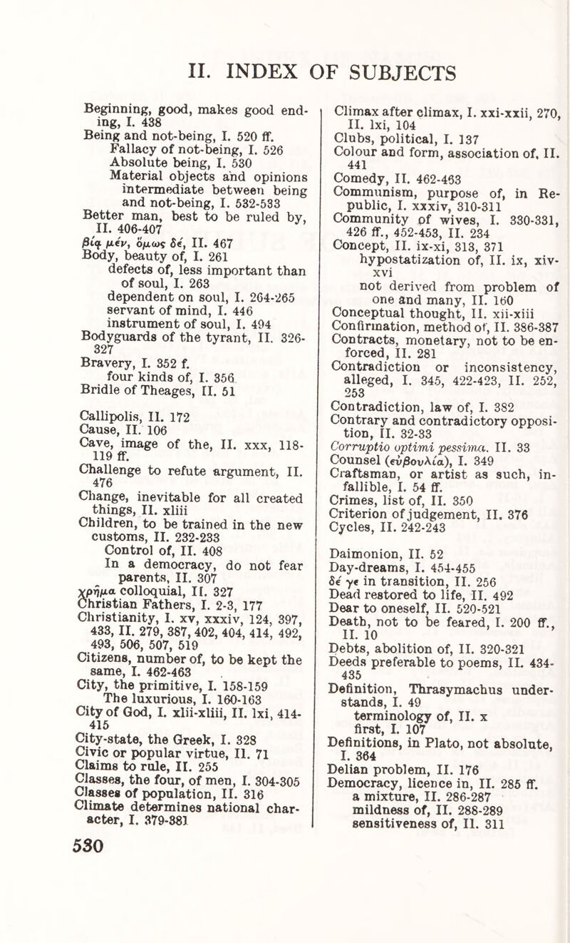 Beginning, good, makes good end- ing, I. 438 Being and not-being, 1. 520 if. Fallacy of not-being, I. 526 Absolute being, I, 530 Material objects and opinions intermediate between being and not-being, I. 532-533 Better man, best to be ruled by, II. 406-407 /3i^ ^eV, Ομως Se, II. 467 Body, beauty of, I. 261 defects of, less important than of soul, I. 263 dependent on soul, I. 264-265 servant of mind, I. 446 instrument of soul, I. 494 Bodyguards of the tyrant, II. 326- 327 Bravery, I. 352 f. four kinds of, I. 356 Bridle of Theages, II. 51 Callipolis, II. 172 Cause, II. 106 Cave, image of the, II. xxx, 118- 119 ff. Challenge to refute argument, II. 476 Change, inevitable for all created things, 11. xliii Children, to be trained in the new customs, II. 232-233 Control of, II. 408 In a democracy, do not fear parents, II. 307 δρί5μα colloquial, II. 327 hristian Fathers, I. 2-3, 177 Christianity, I. xv, xxxiv, 124, 397, 433, II. 279, 387, 402, 404, 414, 492, 493, 506, 507, 519 Citizens, number of, to be kept the same, I. 462-463 City, the primitive, I. 158-159 The luxurious, I. 160-163 City of God, I. xlii-xliii II. Ixi 414- 415 City-state, the Greek, I. 328 Civic or popular virtue, II. 71 Claims to rule, II. 255 Classes, the four, of men, I. 304-305 Classes of population, II. 316 Climate determines national char- acter, I. 379-381 530 Climax after climax, I. xxi-xxii, 270, II. Ixi, 104 Clubs, political, I. 137 Colour and form, association of. II. 441 Comedy, II. 462-463 Communism, purpose of, in Re- public, I. xxxiv, 310-311 Community pf wives, I. 330-331, 426 ff., 452-453, II. 234 Concept, II. ix-xi, 313, 371 hypostatization of, II. ix, xiv- xvi not derived from problem of one and many, II. 160 Conceptual thought, II. xii-xiii Confirmation, method of, II. 386-387 Contracts, monetary, not to be en- forced, II. 281 Contradiction or inconsistency, alleged, I. 345, 422-423, II. 252, 253 Contradiction, law of, I. 382 Contrary and contradictory opposi- tion, II. 32-33 Corruptio optimi pessimu. II. 33 Counsel (βνβουλια), I. 349 Craftsman, or artist as such, in- fallible, I. 54 ff. Crimes, list of, II. 350 Criterion of judgement, II. 376 Cycles, II. 242-243 Daimonion, II. 52 Day-dreams, I. 454-455 δ€ ye in transition, II. 256 Dead restored to life, II. 492 Dear to oneself, II. 520-521 Death, not to be feared, I. 200 ff., II. 10 Debts, abolition of, II. 320-321 Deeds preferable to poems, IL 434- 435 Definition, Thrasymachus under- stands, 1. 49 terminology of, II. x first, I. 107 Definitions, in Plato, not absolute, I. 364 Delian problem, II. 176 Democracy, licence in, II. 285 ff. a mixture, II. 286-287 mildness of, II. 288-289 sensitiveness of, II. 311