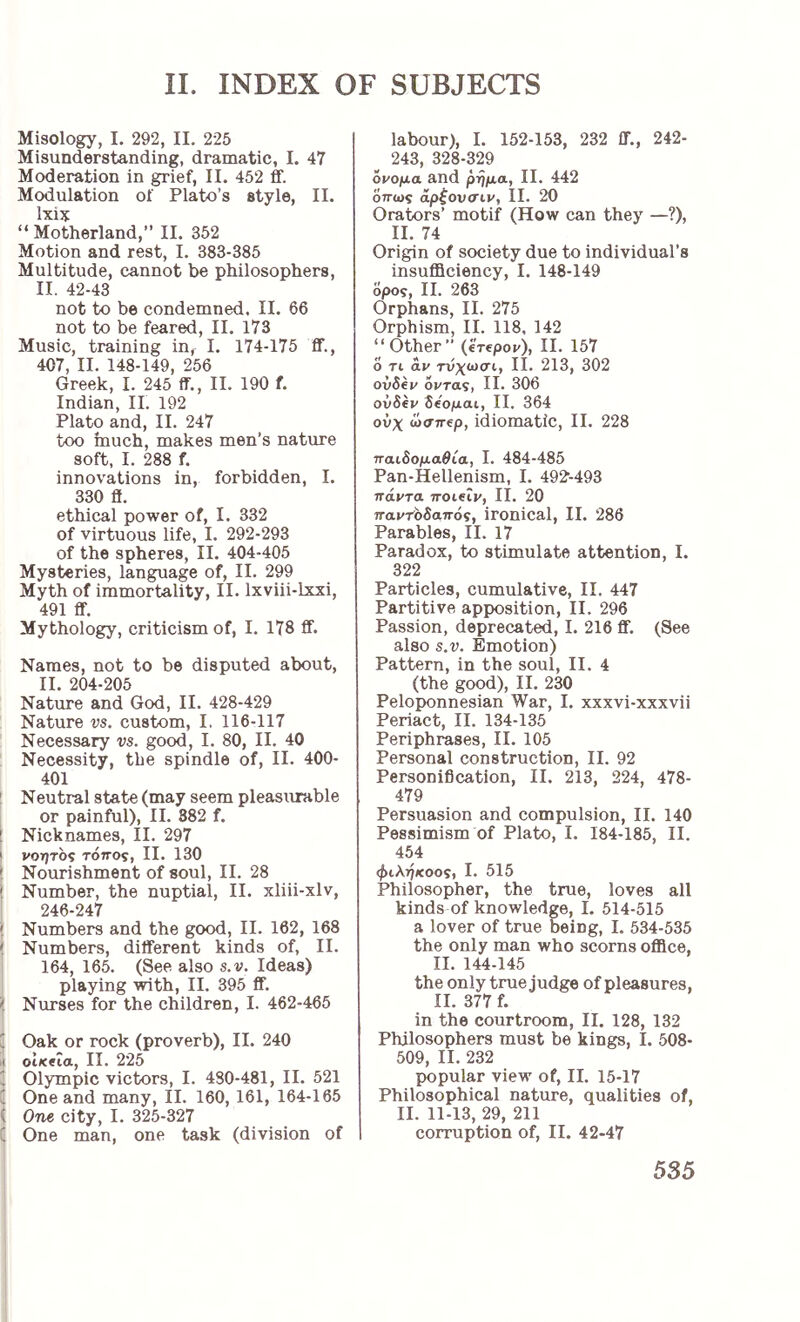 Misology, I. 292, II. 225 Misunderstanding, dramatic, I. 47 Moderation in grief, II. 452 ff. Modulation of Plato’s style, II. Ixix “ Motherland,” II. 352 Motion and rest, I. 383-385 Multitude, cannot be philosophers, II. 42-43 not to be condemned. II. 66 not to be feared, II. 173 Music, training in, I. 174-175 ff., 407, II. 148-149, 256 Greek, I. 245 ff., 11. 190 f. Indian, II. 192 Plato and, II. 247 too much, makes men’s nature soft, I. 288 f. innovations in, forbidden, I. 330 ff. ethical power of, I. 332 of virtuous life, I. 292-293 of the spheres, II. 404-405 Mysteries, language of, II. 299 Myth of immortality, II. Ixviii-lxxi, 491 ff. Mythology, criticism of, I. 178 ff. Names, not to be disputed about, II. 204-205 Nature and God, II. 428-429 Nature vs. custom, I, 116-117 Necessary vs. good, I. 80, II. 40 Necessity, the spindle of, II. 400- 401 ! Neutral state (may seem pleasxirable or painful), II. 882 f. I Nicknames, II. 297 ! vorjTO? τόπος, II. 130 ! Nourishment of soul, II. 28 j Number, the nuptial, II. xliii-xlv, ! 246-247 I Numbers and the good, II. 162, 168 Numbers, different kinds of, II. 164, 165. (See also s.v. Ideas) playing with, II. 395 ff. i Nurses for the children, I. 462-465 I ' Oak or rock (proverb), II. 240 li oiKeia, II. 225 ' Olympic victors, I. 480-481, II. 521 ( One and many, II. 160, 161, 164-165 Ϊ One city, I. 325-327 i One man, one task (division of labour), I. 152-153, 232 ff., 242- 243, 328-329 όνομα and ρήμα, II. 442 όπως αρζονσιν, II. 20 Orators’ motif (How can they —?), II. 74 Origin of society due to individual’s insufficiency, I. 148-149 δρο9, II. 263 Orphans, II. 275 Orphism, II. 118. 142 “Other” (erepov), II. 157 0 Ti av τυχωσι, II. 213, 302 ovSev όντας, II. 306 ovSev όόομαι, II. 364 ούχ ωσπίρ, idiomatic, II. 228 παιόομαθία, I. 484-485 Pan-Hellenism, I. 492-493 πάντα ττοιβίν, II. 20 παντοδαπός, ironical, II. 286 Parables, II. 17 Paradox, to stimulate attention, I. 322 Particles, cumulative, II. 447 Partitive apposition, II. 296 Passion, deprecated, I. 216 ff. (See also s.v. Emotion) Pattern, in the soul, II. 4 (the good), II. 230 Peloponnesian War, I. xxxvi-xxxvii Periact, II. 134-135 Periphrases, II. 105 Personal construction, II. 92 Personification, II. 213, 224, 478- 479 Persuasion and compulsion, II. 140 Pessimism of Plato, I. 184-185, II. 454 φίληκοος, I. 515 Philosopher, the true, loves all kinds of knowledge, I. 514-515 a lover of true being, I. 534-535 the only man who scorns office, II. 144-145 the only true judge of pleasures, II. 377 f. in the courtroom, II. 128, 132 Philosophers must be kings, I. 508- 509, II. 232 popular view of, II. 15-17 Philosophical nature, qualities of, II. 11-13, 29, 211 corruption of, II. 42-47