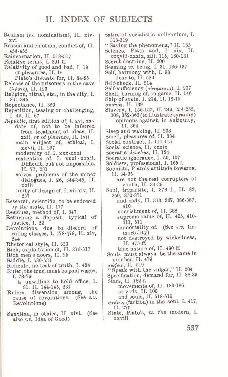 Realism (vs. nominalism), II. xiv- xvi Reason and emotion, conflict of, II. 454-455 Reincarnation, II. 513-517 Relative terms, I. 391 if. Relativity of good and bad, I. 19 of pleasures, II. Iv Plato’s distaste for, Π. 84-85 Release of the prisoners in the cave (λυαι?), II. 123 Religion, ritual, etc., in the city, I. 344-345 Repentance, II. 359 Repetition, teasing or challenging, I. 49, II. 67 Republic, first edition of, I. xvi, xxv date of, not to be inferred from treatment of ideas, II. xxii, or of pleasure, II. Ivii main subject of, ethical, I. xxvii, II. 237 modernity of, I. xxx-xxxi realization of, I. xxxi-xxxii. Difficult, but not impossible, II. 77, 231 solves problems of the minor dialogues, I. 26, 344-345, II. xxiii unity of design of. I. xii-xiv, II. 237 Research, scientific, to be endowed by the state, II. 177 Residues, method of, I. 347 Returning a deposit, typical of justice, I. 22 Revolutions, due to discord of ruling classes, I. 478-479, II. xlv, 244 Rhetorical style, II. 333 Rich, exploitation of, II. 316-317 Rich men’s doors, II. 25 Riddle, I. 530-531 Ridicule, no test of truth, I. 434 Ruler, the true, must be paid wages, I. 78-79 is unwilling to hold office, I. 81, II. 144-145, 231 [ Rulers, dissension among, the cause of revolutions. (See s.v. Revolutions) i Sanction, in ethics, II. xlvi. (See also s.v. Idea of Good) Satire of socialistic millennium, I. 318-319 “ Saving the phenomena,” II. 185 Science, Plato and, I. xix, II. xxx,viii.xxxix, xlii, 115, 180-181 Secret doctrine, II. 200 Seeming vs. being, I. 31, 136-137 Self, harmony with, I. 98 dear to, II. 520 Self-check, II. 214 Self-sufficiency (avripKeta), 1. 207 Shell, turning of, in game, II. 146 Ship of state, I. 214, II. 18-19 σκοπόζ) II. 139 Slavery, I. 156-157, II. 249, 254-255, 308, 362-363 (toillustrate tyranny) opinions against, in antiquity, II. 364 Sleep and waking, II. 208 Smell, pleasures of, II. 384 Social contract, I. 114-115 Social science, II. xxxix Socratic eleuchus, II. 124 Socratic ignorance, I. 50, 107 Soldiers, professional, I. 165 f. Sophists, Plato’s attitude towards, II. 34-35 are not the real corrupters of youth, II. 34-39 Soul, tripartite, I. 376 f., II. 82, 259, 370-371 and body, II. 313, 367, 386-387, 410 nourishment of, II. 388 supreme value of, II. 405 , 410- 411, 511 immortality of. (See s.v. Im- mortality) not destroyed by wickedness, II. 475 ff. true nature of, II. 480 fif. Souls must always be the same in number, II. 479 11. 519 “Speak with the vulgar,” II. 204 Specification, demand for, II. 88-89 Stars, II. 182 f. movements of, II. 183-186 as gods, II. 100 and souls, II. 518-519 στάσις (faction) in the soul, I. 417, II. 276 State, Plato’s, vs. the modem, I. xxviii