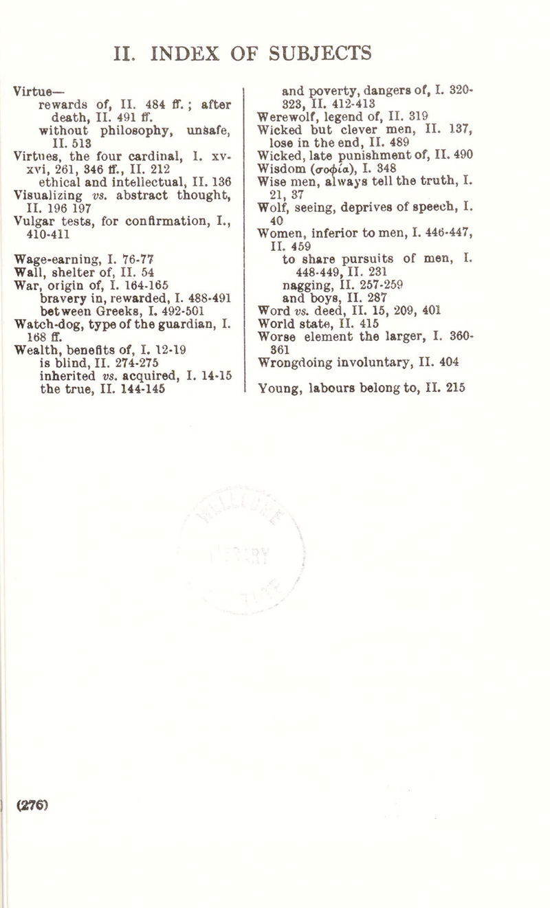 Virtue- rewards of, II. 484 ff. ; after death, 11. 491 ff. without philosophy, unsafe, II. 513 Virtues, the four cardinal, 1. xv- xvi, 261, 346 ff., II. 212 ethical and intellectual, II. 136 Visualizing vs. abstract thought, II. 196 197 Vulgar tests, for confirmation, I., 410-411 Wage-earning, I. 76-77 Wall, shelter of, II. 54 War, origin of, I. 164-165 bravery in, rewarded, I. 488-491 between Greeks, I. 492-501 Watch-dog, type of the guardian, I. 168 ff. Wealth, benefits of, I. 12-19 is blind, II. 274-275 inherited vs. acquired, I. 14-15 and poverty, dangers of, I. 320- 323, II. 412-413 Werewolf, legend of, II. 319 Wicked but clever men, II. 137, lose in the end, II. 489 Wicked, late punishment of, II. 490 Wisdom (σοφία), I. 348 Wise men, always tell the truth, I. 21, 37 Wolf, seeing, deprives of speech, I. 40 Women, inferior to men, I. 446-447, II. 459 to share pursuits of men, I. 448-449, II. 231 nagging, II. 257-259 and boys, II. 287 Word vs. deed, II. 15, 209, 401 World state, II. 415 Worse element the larger, I. 360- 361 Wrongdoing involuntary, II. 404