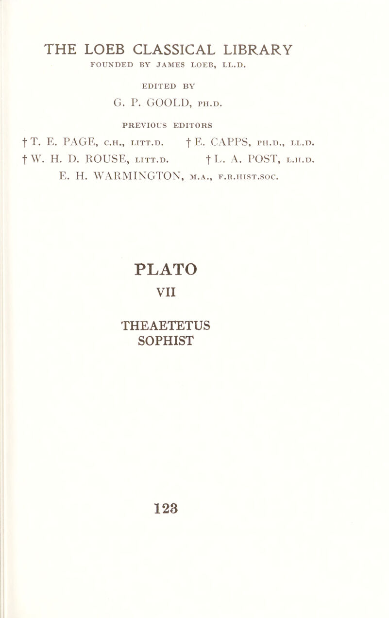 THE LOEB CLASSICAL LIBRARY FOUNDED BY JAMES LOEB, LL.D. EDITED BY G. P. GOOLD, PH.D. PREVIOUS EDITORS t T. E. PAGE, C.H., LiTT.D. f E. CAPPS, ph.d., ll.d. t w. H. D. ROUSE, LITT.D. f L. A. POST, l.h.d. E. H. WARMINGTON, m.a., e.b.hist.soc. PLATO VII THEAETETUS SOPHIST 128