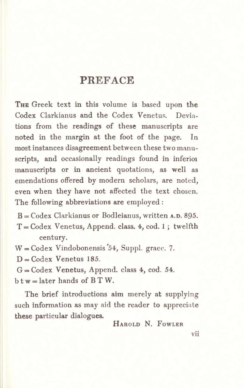 PREFACE The Greek text in this volume is based upon the Codex Clarkianus and the Codex Venetus. Devia- tions from the readings of these manuscripts are noted in the margin at the foot of the page. In most instances disagreement between these two manu- scripts, and occasionally readings found in inferioi manuscripts or in ancient quotations, as well as emendations offered by modern scholars, are noted, even when they have not affected the text chosen. The following abbreviations are employed : B = Codex Clarkianus or Bodleianus, written a.d. 895. T = Codex Venetus, Append, class. 4, cod. 1 ; twelfth century. W = Codex Vindobonensis ^54, Suppl. graec. 7. D = Codex Venetus 185. G = Codex Venetus, Append, class 4, cod. 54. b t w = later hands of B T W. The brief introductions aim merely at supplying such information as may aid the reader to appreciate these particular dialogues. • * Vll Harold N. Fowler