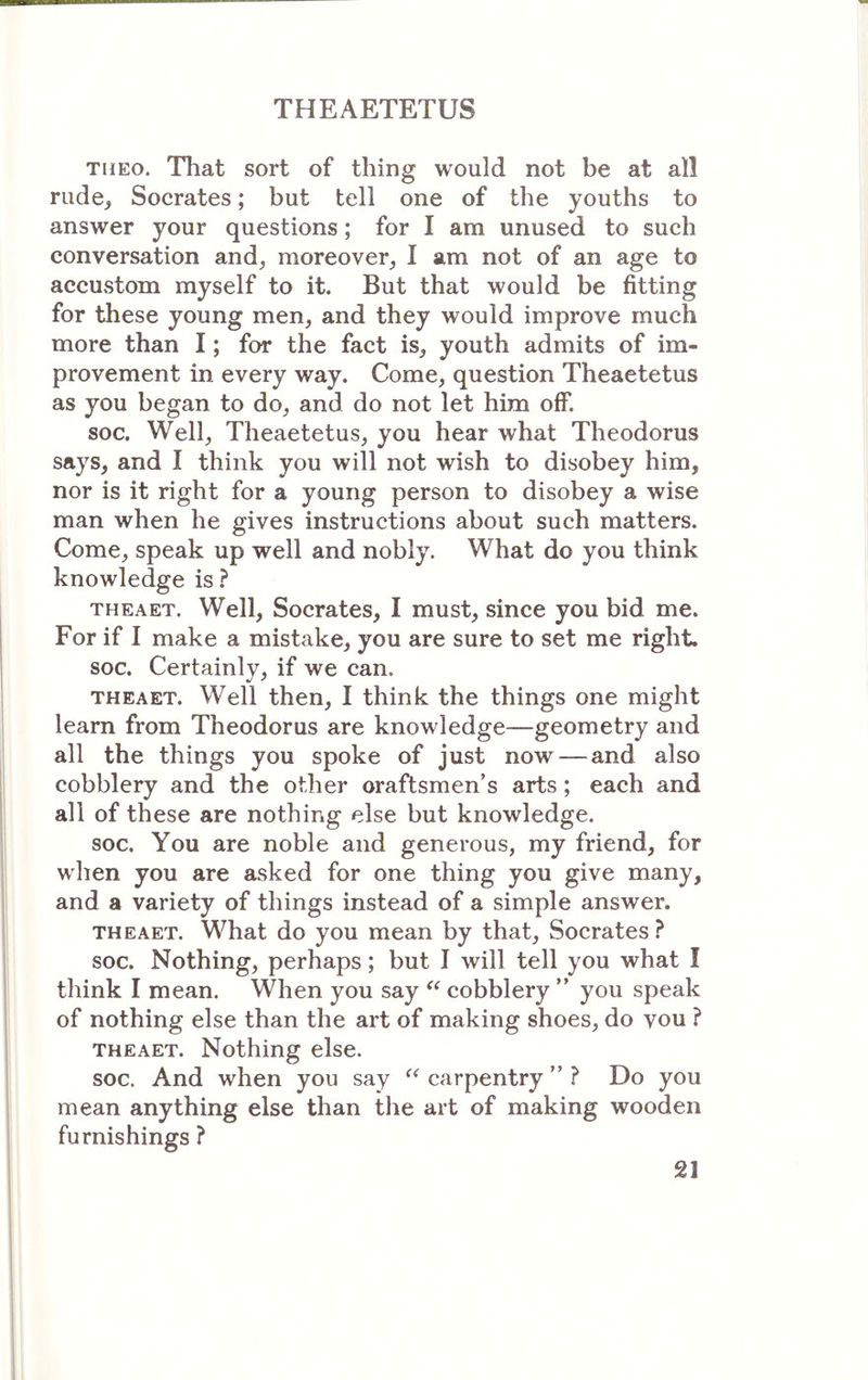 THEo. That sort of thing would not be at all rude^ Socrates; but tell one of the youths to answer your questions; for I am unused to such conversation and, moreover, I am not of an age to accustom myself to it. But that would be fitting for these young men, and they would improve much more than I; for the fact is, youth admits of im- provement in every way. Come, question Theaetetus as you began to do, and do not let him off. soc. Well, Theaetetus, you hear what Theodorus says, and I think you will not wish to disobey him, nor is it right for a young person to disobey a wise man when he gives instructions about such matters. Come, speak up well and nobly. What do you think knowledge is ? THEAET. Well, Socrates, I must, since you bid me. For if I make a mistake, you are sure to set me right, soc. Certainly, if we can. THEAET. Well then, I think the things one might learn from Theodorus are knowledge—geometry and all the things you spoke of just now — and also cobblery and the other oraftsmen’s arts; each and all of these are nothing else but knowledge. soc. You are noble and generous, my friend, for when you are asked for one thing you give many, and a variety of things instead of a simple answer. THEAET. What do you mean by that, Socrates ? soc. Nothing, perhaps; but I will tell you what I think I mean. When you say cobblery ” you speak of nothing else than the art of making shoes, do vou ? THEAET. Nothing else. soc. And when you say carpentry ” ? Do you mean anything else than the art of making wooden furnishings ?