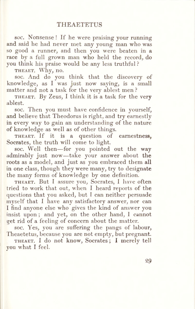 soc. Nonsense ! If he were praising your running and said he had never met any young man who was so good a runner, and then you were beaten in a race by a full grown man who held the record, do you think his praise would be any less truthful ? THEAET. Why, no. soc. And do you think that the discovery of knowledge, as I was just ηοΛν saying, is a small matter and not a task for the very ablest men ? THEAET. By Zeus, I think it is a task for the very ablest. soc. Then you must have confidence in yourself, and believe that Theodorus is right, and try earnestly in every way to gain an understanding of the nature of knowledge as well as of other things. THEAET. If it is a question of earnestness, Socrates, the truth will come to light. soc. Well then—for you pointed out the way admirably just now—take your answer about the roots as a model, and just as you embraced them all in one class, though they were many, try to designate the many forms of knowledge by one definition. THEAET. But I assure you, Socrates, I have often tried to work that out, when I heard reports of the questions that you asked, but I can neither persuade myself that I have any satisfactory answer, nor can I find anyone else who gives the kind of answer you insist upon ; and yet, on the other hand, 1 cannot get rid of a feeling of concern about the matter. soc. Yes, you are suffering the pangs of labour, Theaetetus, because you are not empty, but pregnant. THEAET. I do not know, Socrates; I merely tell you what I feel.