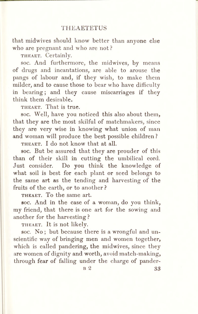 that midwives should know better than anyone else who are pregnant and who are not ? THEAET. Certainly. soc. And furthermore, the midwives, by means of drugs and incantations, are able to arouse the pangs of labour and, if they wish, to make them milder, and to cause those to bear who have difficulty in bearing; and they cause miscarriages if they think them desirable. THEAET, That is true. soc. Well, have you noticed this also about them, that they are the most skilful of matchmakers, since they are very wise in knowing what union of man and woman will produce the best possible children ? THEAET. I do not know that at all. soc. But be assured that they are prouder of this than of their skill in cutting the umbilical cord. Just consider. Do you think the knowledge of what soil is best for each plant or seed belongs to the same art as the tending and harvesting of the fruits of the earth, or to another ? THEAET. To the same art. soc. And in the case of a woman, do you think, my friend, that there is one art for the sowing and another for the harvesting ? THEAET. It is not likely. soc. No ; but because there is a wrongful and un- scientific way of bringing men and women together, which is called pandering, the midwives, since they are women of dignity and worth, avoid match-making, through fear of falling under the charge of pander-