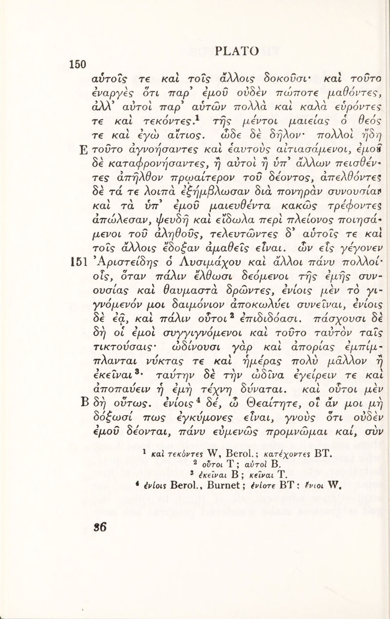 150 αυτοΊ,ς re καί τοΐς άλλοι? δοΑτουσι· και τούτο €ναργ€ς οτι τταρ €μοΰ ovSev πώποτ€ μαθόντζς, άλλ’ αυτοί τταρ’ αυτών πολλά καί καλά €ύρόντ€ς τ€ καί τ€κ6ντ€ς.^ της μ€ντοι μαι^ίας 6 θ€0ς re /cat eyco αίτιος. code oe οηΑον' ττοΛΛοι ηοη E τούτο άγνοησαντ€ς και €αυτους αΐτιασαμενοι, e/xoa 8e καταφρονησαντες, η αυτοί η ύττ* άλλων π^ισθεν τ€ς άπηλθον πρωαίτ^ρον του δέοντος, άπελθόντεζ δ^ τα τε λοιπά εζημβλωσαν διά πονηράν συνουσίατ* καί τά ύττ’ εμού μαιευθεντα κακώς τρεφοντεζ άπώλεσαν, φευδή καί είδωλα περί πλείονος ποιησά* μενοι του αληθούς, τελευτώντες δ* αύτοΐς τε καΐ τοις άλλοι? εδοζαν αμαθείς είναι, ών εις γεγονεν 151 ^Αριστείδης 6 Αυσιμάχου καί άλλοι πάνυ πολλοί' οΐς, όταν πάλιν ελθωσι δεόμενοι της εμης συν- ουσίας καί θαυμαστά δρώντες, ενίοις μεν το γι- γνομενόν μοι δαιμόνιον αποκωλυει συνεΐναι, ενίοις 06 6α, και παΑιν ουτοι^ ^πιοιοοασι. πασχονσι 06 δη οι εμοί συγγιγνόμενοι καί τούτο ταύτον ταϊς τικτουσαις· ώδίνουσι γάρ καί απορίας εμπίμ- πλανται νύκτας τε καί ημέρας πολύ μάλλον η εκειναι^· ταυτην δε την ώδ ΐνα εγείρειν τε καί άποπαύειν η εμη τέχνη δυναται. καί οΰτοι μεν ^ δη ούτως, ενίοιςδε, ώ θεαίτητε, οι άν μοι μη δόζωσί πως εγκύμονες είναι, γνούς οτι ούδεν εμοΰ δέονται, πάνυ εύμενώς προμνώμαι καί, συν ' καΐ T€k6vt€S W, Berol.; κατ^χοντβί ΒΤ. ^ οδτοι Τ ; αύτοί Β. ^ 4κεΐναι Β ; KelvciL Τ. * ένίοί% Berol,, Burnet: Ενίοτε ΒΤ: ΛΧΓ 86