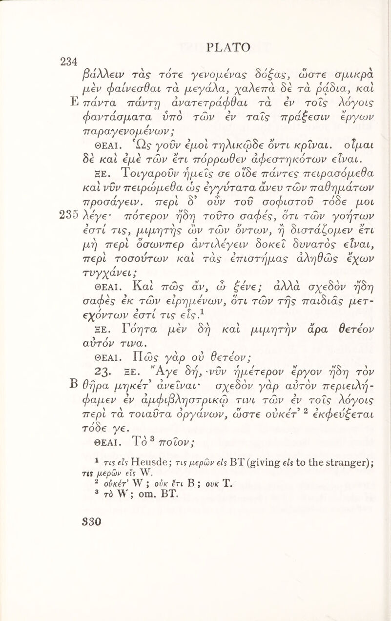 234 ^ β(χλλ€ίν τα? roT€ γενομίνας δο^α?, ώστε σμικρα μίν φαίν^σθαι τα μεγάλα, χαλεπά δε τα ράδια, και Ε πάντα πάντ'ρ άνατετράφθαι τα εν tols λόγοις φαντάσματα ύπδ των εν ταΐς πράζεσιν έργων παραγενομενων ; ΘΕΑΙ. Ώ? γοϋν εμοί τηλικωδε οντι κρΐναι. οΐμαι δε καί εμε των ετι πόρρωθεν άφεστηκότων είναι. ΞΕ. Ύοιγαροΰν ημείς σε οιδε πάντες πειρασόμεθα και ννν πειρώμεθα ώς εγγύτατα άνευ των παθημάτων προσάγειν. περί δ’ ουν του σοφιστον τάδε μοι 235 Aeye* πότερον ηδη τούτο σαφές, οτι των γοητων εστί τις, μιμητης ών των οντων, η διστάζομεν ετι μη περί δσωνπερ άντιλεγειν δοκεΐ δυνατός είναι, περί τοσουτων και τάς επιστημας αληθώς εχων τυγχάνει; ΘΕΑΙ. Kat πώς αν, ώ ^ενε; άλλα σχεδόν ηδη σαφές εκ τών είρημενων, οτι τών της παιδιάς μετ- εχόντων εστι τις εΐς.^ ΞΕ. Γόητα μεν δη και μιμητην άρα θετεον αυτόν τινα. ΘΕΑΙ. Πα>? γάρ ου θετεον; 23· ΞΕ. 'Άγε δη, 'vdv ημετερον εργον ηδη τόν Β Θήρα μηκετ άνεΐναι' σχεδόν γάρ αυτόν περιειλη- φαμεν εν αμφιβληστρικώ τινι τών εν τοΐς λόγοις περί τά τοιαΰτα όργάνούν, ώστε ουκεά ^ εκφεύζεται τόδε γε. ΘΕΑΙ. Ύό^ ποιον; ^ TIS 6Ls Heusde; rts μερωι^ els ΒΤ (giving els to the stranger); Tis μερωί' els W. ^ ούκέτ’ W ; ούκ B ; ovk T. ^ τό W; om. BT.