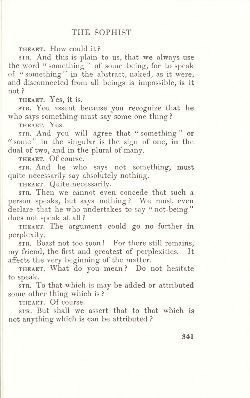 THEAET. How could it ? STR. And this is plain to us_, that we always use the word something ” of some beings for to speak of something ” in the abstract, naked, as it were, and disconnected from all beings is impossible, is it not ? THEAET. Yes, it is. sTR. You assent because you recognize that he Λνΐιο says something must say some one thing ? THEAET. Yes. STR. And you will agree that something ” or some ” in the singular is the sign of one, in the dual of two, and in the plural of many. THEAET. Of course. STR. And he who says not something, must quite necessarily say absolutely nothing. THEAET. Quite necessarily. STR. Then we cannot even concede that such a person speaks, but says nothing ? We must even declare that he who undertakes to say not-being ” does not speak at all ? THEAET. The argument could go no further in perplexity. STR. Boast not too soon ! For there still remains, my friend, the first and greatest of perplexities. It affects the very beginning of the matter. THEAET. What do you mean ? Do not hesitate to speak. STR. To that which is may be added or attributed some other thing which is ? THEAET. Of course. STR. But shall we assert that to that which is not anything which is can be attributed ?