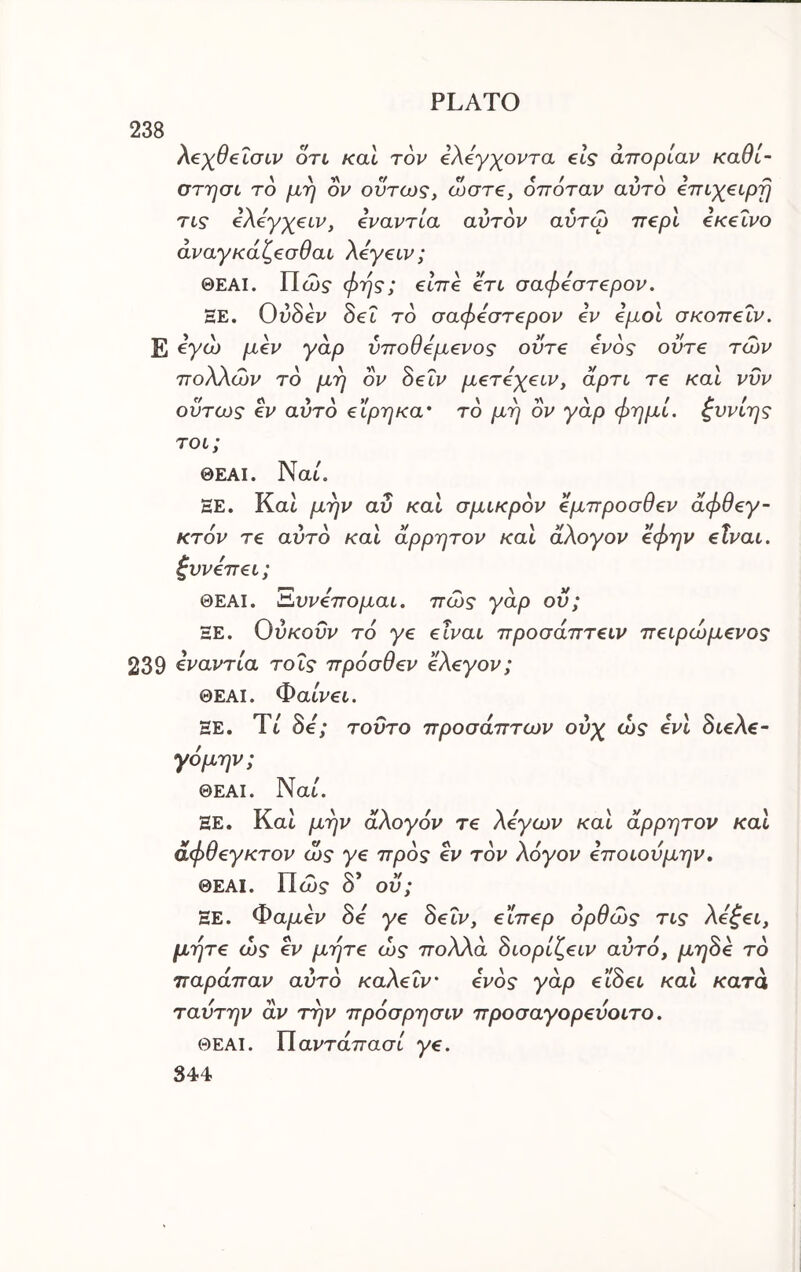 238 λ€χθ€ LGLV OTL και τον iXeyxovra els απορίαν καθί- στησί το μη ον όντως, ωστβ, οπόταν αυτό €πιγ€ΐρη τις eXeyyeiv, εναντία αυτόν αντω περί εκείνο άναγκάζεσθαι Χεγειν; ΘΕΑΙ. Πώ? φης; είπε ετι σαφεστερον, ΞΕ. Οΰδεν Set τό σαφεστερον εν εμοί σκοπεΐν. Ε όγώ μεν γαρ νποθεμενος ούτε ενός οντε των ποΧΧών τό μη ον όεΐν μετεχειν, άρτι τε και νυν ούτως εν αυτό ε'Ιρηκα' τό μη ον γάρ φημί. ζυνίης τοι; ΘΕΑΙ. Nat. ΕΕ. Kat μην αΰ και σμικρόν έμπροσθεν άφθεγ- κτόν τε αυτό και άρρητον και άΧογον εφην είναι, ζυνεπει; ΘΕΑΙ. Έ^υνεπομαι. πώς γάρ ου; ΞΕ. Ούκοΰν τό γε είναι προσάπτειν πειρώμενος 239 όναντία τοΐς πρόσθεν εΧεγον; ΘΕΑΙ. Φαίνει. ΕΕ. Ύί δβ'; τοΰτο προσάπτων ονχ ώς ενι 8ιεΧε~ γόμην; ΘΕΑΙ. Nat. ΞΕ. Kat μην άΧογόν τε Χεγων και άρρητον και άφθεγκτον ώ? γε πρός εν τόν Χόγον εποιουμην, ΘΕΑΙ. Πώ$· δ’ οϋ; ΞΕ. Φαμεν όε γε 8εΐν, εϊπερ όρθώς τις Χε^ει, μήτε ώς εν μήτε ώς ποΧΧά όιορίζειν αυτό, μηόε τό παράπαν αυτό καΧεΐν' ενός γάρ εΐάει και κατά ταντην αν την πρόσρησιν προσαγορευοιτο. ΘΕΑΙ. ΐΐαντάπασί γε.