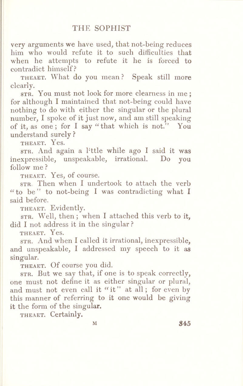 very arguments we have used^ that not-being reduces him who would refute it to such difficulties that when he attempts to refute it he is forced to contradict himself? THEAET. What do you mean ? Speak still more clearly. STR. You must not look for more clearness in me; for although I maintained that not-being could have nothing to do with either the singular or the plural number, I spoke of it just now, and am still speaking of it, as one; for I say ^Hhat which is not.” You understand surely ? THEAET. Yes. STR. And again a Pttle while ago I said it was inexpressible, unspeakable, irrational. Do you follow me ? THEAET. Yes, of course. STR Then when I undertook to attach the verb ‘^‘^to be” to not-being I was contradicting what I said before. THEAET. Evidently. STR. Well, then; when I attached this verb to it, did I not address it in the singular ? THEAET. Yes. STR. And when 1 called it irrational, inexpressible, and unspeakable, I addressed my speech to it as singular. THEAET. Of course you did. STR. But we say that, if one is to speak correctly, one must not define it as either singular or plural, and must not even call it ^Ht” at all; for even i>y this manner of referring to it one would be giving it the form of the singular. THEAET. Certainly. M S4>5