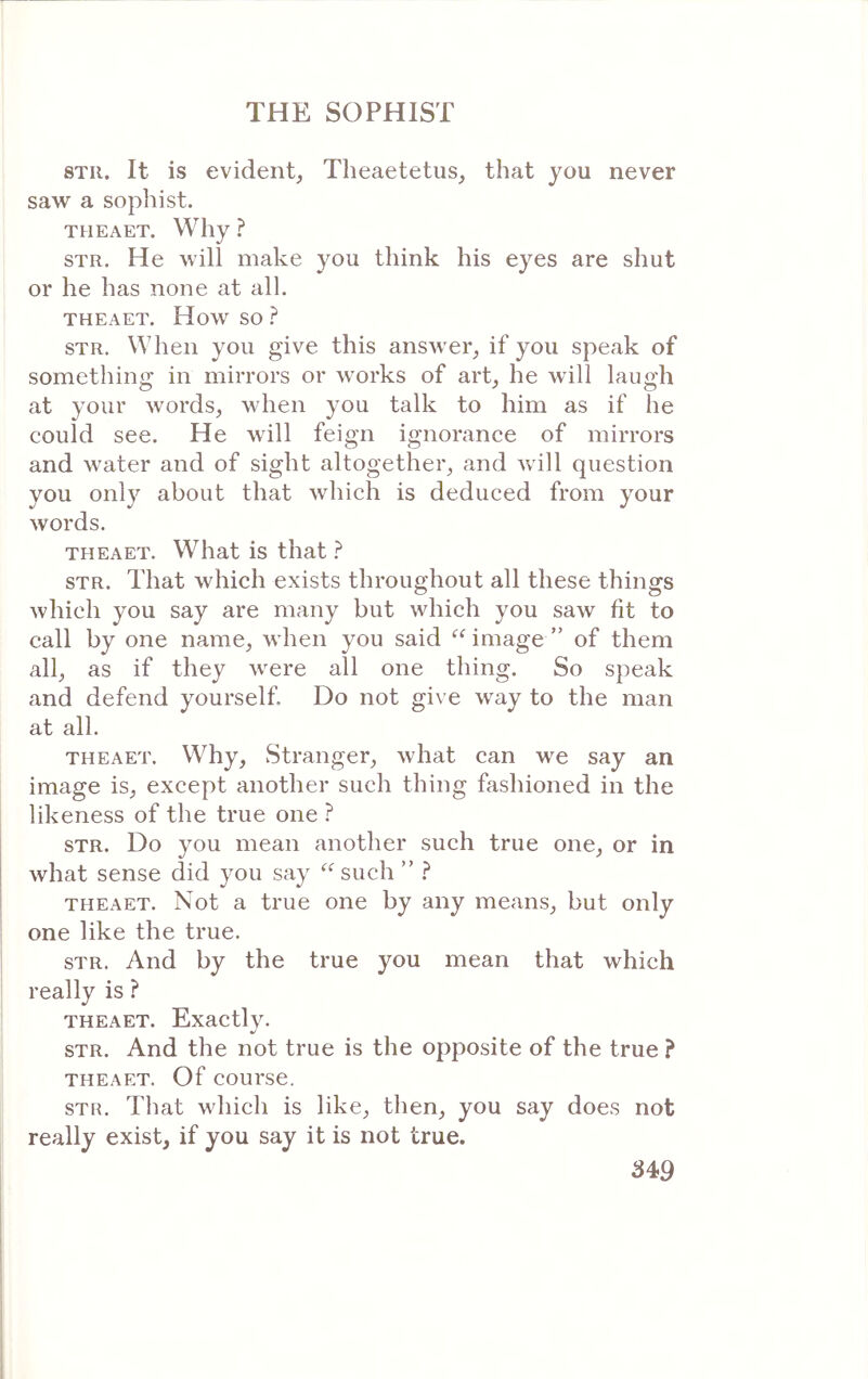 STii. It is evident^ Theaetetus, that you never saw a sophist. THEAET. Why ? STR. He will make you think his eyes are shut or he has none at all. THEAET. How so ? STR. When you give this answer, if you speak of something in mirrors or works of art, he will laugh at your words, when you talk to him as if he could see. He will feign ignorance of mirrors and water and of sight altogether, and Λνϋΐ question you only about that Avhich is deduced from your words. THEAET. What is that ? STR. That which exists throughout all these things Avhich you say are many but which you saw fit to call by one name, when you said image ” of them all, as if they were all one thing. So speak and defend yourself. Do not give way to the man at all. THEAET. Why, Stranger, what can we say an image is, except another such thing fashioned in the likeness of the true one ? STR. Do you mean another such true one, or in what sense did you say such ” ? THEAET. Not a true one by any means, but only one like the true. STR. And by the true you mean that which really is ? THEAET. Exactlv. STR. And the not true is the opposite of the true ? THEAET. Of course. STR. That which is like, then, you say does not really exist, if you say it is not true. 34>9