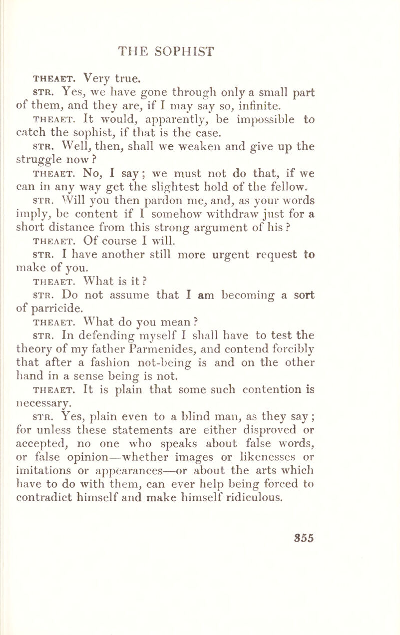 THEAET. Very true. STR. Yes^ we have gone through only a small part of them, and they are, if I may say so, infinite. THEAET. It would, apparently, be impossible to catch the sophist, if that is the case. STR. Well, then, shall we weaken and give up the struggle now ? THEAET. No, I say; we rnust not do that, if we can in any way get the slightest hold of the fellow. STR. Will you then pardon me, and, as your words imply, be content if I somehoΛv withdraw just for a short distance from this strong argument of his ? THEAET. Of course I wdll. STR. I have another still more urgent request to make of you. THEAET. What is it ? STR. Do not assume that I am becoming a sort of parricide. THEAET. What do you mean ? STR. In defending myself I shall have to test the theory of my father Parmenides, and contend forcibly that after a fashion not-being is and on the other hand in a sense being is not. THEAET. It is plain that some such contention is necessary. STR. Yes, plain even to a blind man, as they say; for unless these statements are either disproved or accepted, no one who speaks about false words, or false opinion—whether images or likenesses or imitations or appearances—or about the arts which have to do with them, can ever help being forced to contradict himself and make himself ridiculous.