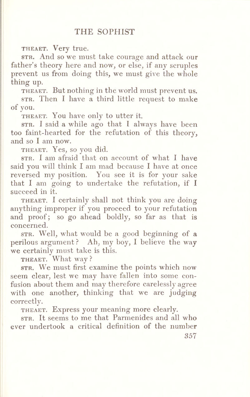 THEAET. Very true. STR. And so we must take courage and attack our father’s theory here and now^ or else^ if any scruples prevent us from doing this, we must give the whole thing up. THEAET. But nothing in the world must prevent us. STR. Then i have a third little request to make of you. THEAET. You have only to utter it. STR. I said a while ago that I always have been too faint-hearted for the refutation of this theory, and so I am now. THEAET. Yes, so you did. STR. I am afraid that on account of what I have said you will think I am mad because I have at once reversed my position. You see it is for your sake that I am going to undertake the refutation, if I succeed in it. THEAET. I certainly shall not think you are doing anything improper if you proceed to your refutation and proof; so go ahead boldly, so far as that is concerned. STR. Well, what would be a good beginning of a perilous argument ? Ah, my boy, I believe the way we certainly must take is this. THEAET. What way ? STR. We must first examine the points which now seem clear, lest we may haΛ^e fallen into some con- fusion about them and may therefore carelessly agree with one another, thinking that we are judging correctlv. THEAET. Express your meaning more clearly. STR. It seems to me that Parmenides and all who ever undertook a critical definition of the number