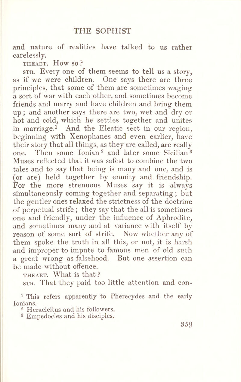 and nature of realities have talked to us rather carelessly. ΤΗΕΛΕΤ. How so ? STR. Every one of them seems to tell us a story, as if we were children. One says there are three principles, that some of them are sometimes waging a sort of war with each other, and sometimes become friends and marry and have children and bring them up; and another says there are two, wet and dry or hot and cold, which he settles together and unites in marriage.^ And the Eleatic sect in our region, beginning with Xenophanes and even earlier, have their story that all things, as they are called, are really one. Then some Ionian ^ and later some Sicilian ^ Muses reflected that safest to combine the two tales and to say that being is many and one, and is (or are) held together by enmity and friendship. For the more strenuous Muses say it is always simultaneously coming together and separating; but the gentler ones relaxed the strictness of the doctrine of perpetual strife ; they say that the all is sometimes one and friendly, under the influence of Aphrodite, and sometimes many and at variance with itself by reason of some sort of strife. Now whether any of them spoke the truth in all this, or not, it is harsh and improper to impute to famous men of old such a great wrong as falsehood. But one assertion can be made without offence. ΤΗΕΛΕΤ. What is that ? STR. That they paid too little attention and con- * This refers apparently to Pherecydes and the early lonians. Heracleitus and his followers. ^ Empedocles and his disciples.
