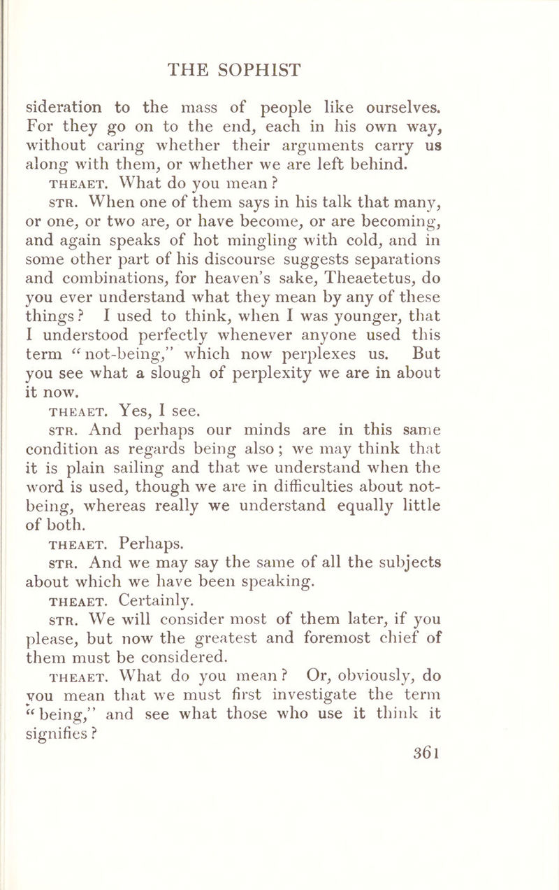 sideration to the mass of people like ourselves. For they go on to the end_, each in his own way, without caring whether their arguments carry us along with them, or whether we are left behind. THEAET. What do you mean ? STR. When one of them says in his talk that many, or one, or two are, or have become, or are becoming, and again speaks of hot mingling with cold, and in some other part of his discourse suggests separations and combinations, for heaven’s sake, Theaetetus, do you ever understand what they mean by any of these things ? I used to think, when I was younger, that I understood perfectly whenever anyone used this term “ not-being,” which now perplexes us. But you see what a slough of perplexity we are in about it now. THEAET. Yes, I see. STR. And perhaps our minds are in this same condition as regards being also ; we may think that it is plain sailing and that we understand when the word is used, though we are in difficulties about not- being, whereas really we understand equally little of both. THEAET. Perhaps. STR. And we may say the same of all the subjects about which we have been speaking. THEAET. Certainly. STR. We will consider most of them later, if you please, but now the greatest and foremost chief of them must be considered. THEAET. What do you mean ? Or, obviously, do vou mean that we must first investigate the term “being,” and see what those who use it think it signifies ?