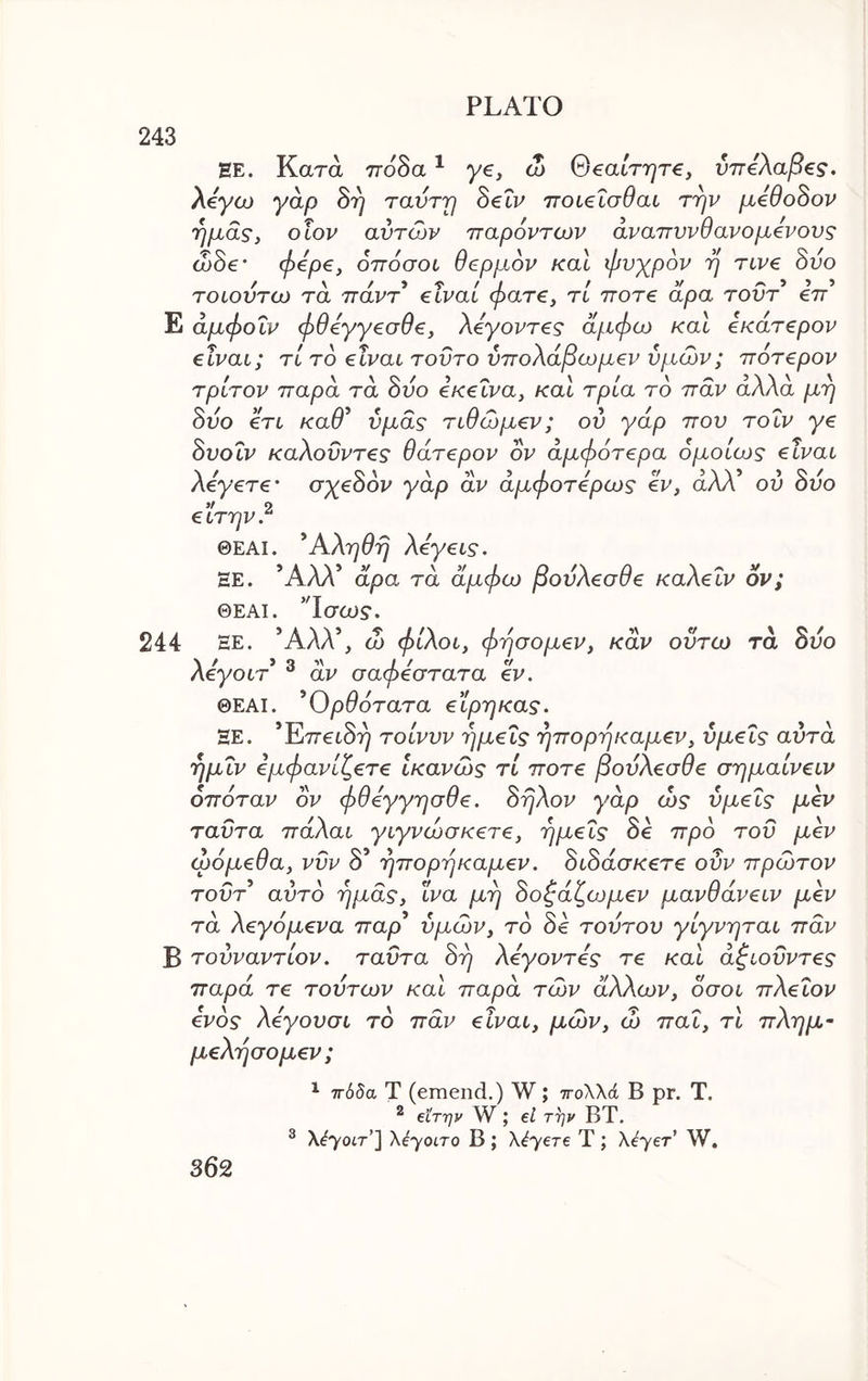 243 EE. Κατά τΓοδα ^ ye, ω OeatTT^re, ύττίλαβ^ς. Aeyo) yap δτ] ravrrf SeXv ποι^ΐσθαι την μβθοΒον ημάς, οΐον αυτών παρόντων άναπννθανο μόνους ώ0€’ φόρ€, όπόσοί θερμών καΐ φυχρόν η Tcve 8υο τοίουτω τα ττάντ* €Ϊναί φατ€, τί τγοτ€ άρα τουτ εττ Ε άμφοΐν φθόγγεσθ€, λόγοντ€ς άμφω καΐ ίκάτ€ρον elvai; τί τό είναι τούτο ύπολάβωμεν υμών; ττότερον τρίτον παρά τα 8υο εκείνα, και τρία το παν άλλα μη 8υο ετί καθ^ υμάς τιθώμεν; ου γάρ που τοΐν γε 8υοΐν καλοΰντες θάτερον ον άμφότερα ομοίως είναι Αεγετε’ σχεοον yap αν αμφοτερως εν, αλλ ου ουο >/ ο ειτην. ΘΕΑΙ. ^Αληθη λεγεις. ΞΕ. Άλλ’ άρα τα άμφω βουλεσθε καλεΐν ον; ΘΕΑΙ. ’Τσω$·. 244 ΞΕ. Άλλ’, ώ φίλοι, φησομεν, καν οϋτω τά δυο λεγοιτ ® αν σαφέστατα εν. ΘΕΑΙ. ^Ορθότατα εϊρηκας. ΞΕ. *Έιπει8η τοίνυν ημείς ηπορηκαμεν, υμείς αυτά ημΐν εμφανίζετε ικανώς τί ποτέ βουλεσθε σημαίνειν οπόταν ον φθεγγησθε. 8ηλον γάρ ώς υμείς μεν ταΰτα παλαι γιγνώσκετε, ημείς δβ προ του μεν ωόμεθα, νΰν δ’ ηπορηκαμεν. 8ι8άσκετε οΰν πρώτον τοΰτ^ αυτά ημάς, ϊνα μη 8οζάζωμεν μανθάνειν μεν τά λεγάμενα τταρ’ υμών, το 8ε τουτου γίγνηται πάν Β τουναντίον. ταΰτα 8η λεγοντες τε και άζιοΰντες παρά τε τούτων και παρά τών άλλων, όσοι πλεΐον ενός λεγουσι το πάν είναι, μών, ώ παΐ, τι πλημ- μελησομεν ; ^ ττόδα Τ (emend.) W; πολλά Β pr. Τ. ^ €Ϊτην W ; el την ΒΤ. ® λ^γοίτο Β; λέΎ€Τ€ Τ; λ^γετ’ W.