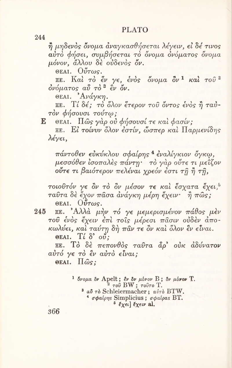 244 τ} μηΒζνος ονομα άναγκασθησ€ται Xeyeiv, el he rivos αυτό (jyrjaei, συμβΎ]σeτaL το ονομα ονόματος ονομα μονορ, άλλου θ€ ουθ€Ρος ον. ΘΕΑΙ. Οντως. ΞΕ. i\at το ev ye, evoς ονομα ον ^ και του » / -Γ X ρ Λ V ονοματος αν το “ ev ον. ΘΕΑΙ. ^Ανάγκη. ΕΕ. It oe; το οΛον eTepov του οντος €νος η ταυ- τον φήσουσυ τοντω; Ε ΘΕΑΙ. Πώ$· γάρ ον φήσουσί τ£ καΐ φασίν; ΞΕ. Et’ τοίνυν δλον €στίν, ώσττβρ καΐ ΐlapμevLSης Xeyei, navToOev evKVKXov σφαίρης ^ δναΧίγκιον δγκω, μeσσόθev ίσοπαΧ^ς πάνττ)’ το γάρ ovTe τι μeΐζov ovre τι βaLότepov TreXevai χρ^όν δστι τρ η τρ, τοιοΰτόν ye ον το ον μέσον τ€ καΐ έσχατα ^xei^ ταϋτα δε έχον πάσα ανάγκη μέρη exeiv' η πώς; ΘΕΑΙ. Ουτω$“. 245 ΕΕ. Άλλα μην το ye μeμepισμέvov πάθος μ^ν του ένος eyeiv έπΙ τοΐς μέρ€σί πάσιν ov8ev άπο- KwXvec, και ταυτη 8η παν τε ον καΐ δΧον ev etvai. ΘΕΑΙ. Tt δ* ου; ΞΕ. Τδ δε πeπovθός ταυτα άρ* ουκ άΒυνατον αυτό ye το ev αυτό etvai; ΘΕΑΙ. Πώ$·; * όνομα δν Apelt; δν δν μόνον Β ; δν μόνον Τ. ^ του BW ; τούτο Τ. * αδ τ6 Schleiermacher; αυτό BTW. σφαίρη$ Simplicius ; σφαίραν ΒΤ. ® 0χ€ί\ όχαν al.