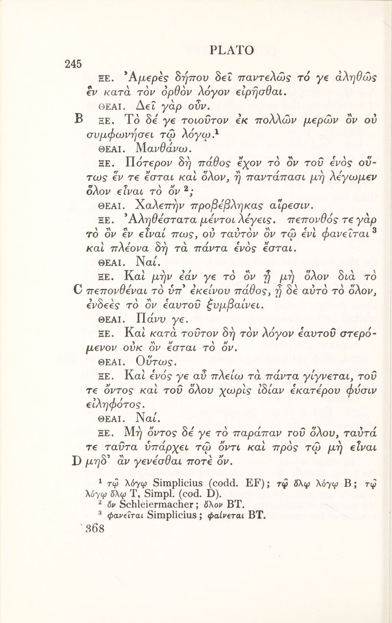 245 ΞΕ. ’AjLtepe? S'qTTOV Set τταντβλώς to ye άληθω5 ev κατά τον ορθον Aoyov €lprja9ai. ΘΕΑΙ. Aet γάρ ουν. B he. To Se ye τοιοΰτον e/c πολλών μερών ον ον συμφωνήσει τώ λόγω λ ΘΕΑΙ. Μανθάνω. ΞΕ. lloTepov οτ) παυος εχον το ον του ενός όν- τως εν τε εσται και ολον, η παντάπασι μη λεγωμεν ολον eivat το ον ΘΕΑΙ. Χαλεπήν προβεβληκας αΐρεσιν. ΞΕ. ^Αληθέστατα μεντοι λεγεις. πεπονθός τεγάρ το ον εν είναι πως, ου ταυτόν ον τώ ενί φανεΐται ® και πλεονα 3η τα πάντα ενός εσται. ΘΕΑΙ. Nat. ΞΕ. J\at μην εαν γε το ον η μη οΑον οια το πεπονσεναι το υπ εκείνου παυος, η οε αυτό το οΑον, ενόεες το ον εαυτόν Συμβαίνει. ΘΕΑΙ. Πανυ ye. ΞΕ. Κα^ όη τον λόγον εαυτόν στερό- κατα τούτον μενον ονκ ον εσται το ον. ΘΕΑΙ. Οντως. ΞΕ. Kat ενός γε αυ πλείω τα πάντα γίγνεται, τον τε οντος και τοΰ ολον χωρίς ιόίαν εκατερου φνσιν ειληφότος. ΘΕΑΙ. Nat. ΞΕ. Μη οντος Se ye το παράπαν τοΰ ολον, ταντά τε ταντα υπάρχει τώ οντι και προς τώ μη είναι D μηό* άν γενεσθαι ποτέ ον. ^ τφ \6yφ Simplicius (codd. EF); τφ δλφ λόγ^ Β; τφ \6yu) 6\φ Τ, Simpl. (cod. D). ^ δρ Schleierraacher; 0λον ΒΤ. ^ φαν€Ϊται Simplicius ; φαίν€ται ΒΤ. 868